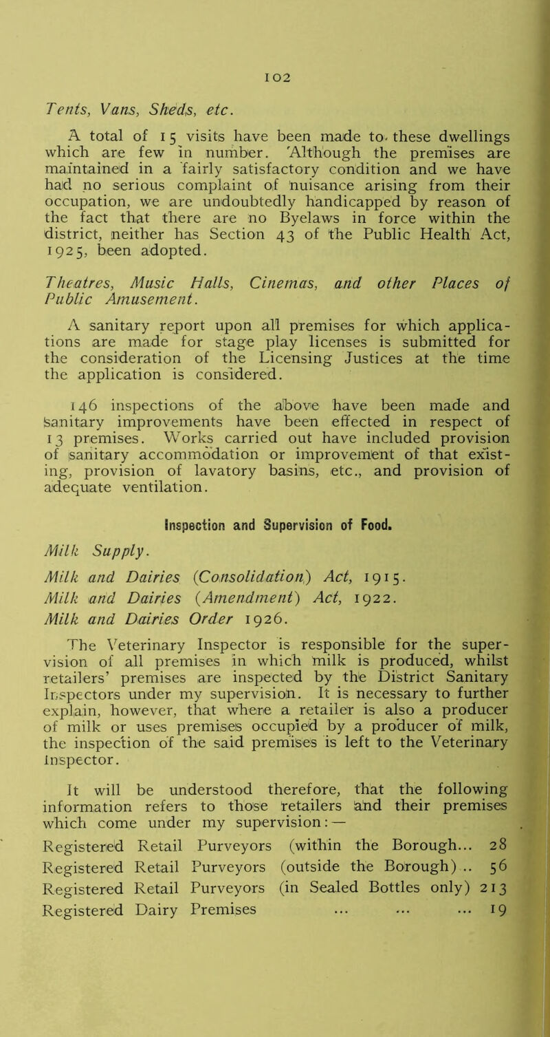 Tents, Vans, Sheds, etc. A total of 15 visits have been made to- these dwellings which are few in number. 'Although the premises are maintained in a fairly satisfactory condition and we have had no serious complaint of nuisance arising from their occupation, we are undoubtedly handicapped by reason of the fact that there are no Byelaws in force within the district, neither has Section 43 of the Public Health Act, 1925, been adopted. Theatres, Music Halls, Cinemas, and other Places of Public Amusement. A sanitary report upon all premises for which applica- tions are made for stage play licenses is submitted for the consideration of the Licensing Justices at the time the application is considered. 146 inspections of the above have been made and (sanitary improvements have been effected in respect of 13 premises. Works carried out have included provision of sanitary accommodation or improvement of that exist- ing, provision of lavatory basins, etc., and provision of adequate ventilation. inspection and Supervision of Food. Milk Supply. Milk and Dairies (Consolidation) Act, 1915. Milk and Dairies (Amendment) Act, 1922. Milk and Dairies Order 1926. The Veterinary Inspector is responsible for the super- vision of all premises in which milk is produced, whilst retailers’ premises are inspected by the District Sanitary Inspectors under my supervision. It is necessary to further explain, however, that where a retailer is also a producer of milk or uses premises occupied by a producer of milk, the inspection of the said premises is left to the Veterinary inspector. It will be understood therefore, that the following information refers to those retailers ahd their premises which come under my supervision: — Registered Retail Purveyors (within the Borough... 28 Registered Retail Purveyors (outside the Borough) .. 56 Registered Retail Purveyors (in Sealed Bottles only) 213 Registered Dairy Premises ... ... ... 19