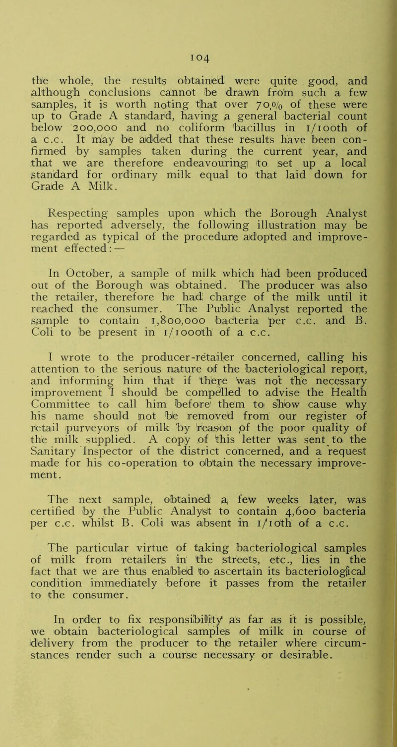 the whole, the results obtained were quite good, and although conclusions cannot be drawn from such a few samples, it is worth noting tjhat over 7o,o/0 of these were up to Grade A standard, having a general bacterial count below 200,000 and no coliform bacillus in i/iooth of a c.c. It may be added that these results have been con- firmed by samples taken during the current year, and that we are therefore endeavouring! to set up a local standard for ordinary milk equal to that laid down for Grade A Milk. Respecting samples upon which the Borough Analyst has reported adversely, the following illustration may be regarded as typical of the procedure adopted and improve- ment effected: — In October, a sample of milk which had been produced out of the Borough wa;s obtained. The producer was also the retailer, therefore he had charge of the milk until it reached the consumer. The Public Analyst reported the sample to contain 1,800,000 bacteria per c.c. and B. Coli to be present in i/ioooth of a c.c. I wrote to the producer-retailer concerned, calling his attention to the serious nature of the bacteriological report, and informing him that if thtere was not the necessary improvement I should be compelled to advise the Health Committee to call him before' them toi show cause why his name should not be removed from our register of retail purveyors of milk by treason pf the poor quality of the milk supplied. A copy of this letter was sent to. the Sanitary Inspector of the district concerned, and a request made for his co-operation to obtain the necessary improve- ment. The next sample, obtained a, few weeks later, was certified by the Public Analyst to contain 4,600 bacteria per c.c. whilst B. Coli was absent in i/ioth of a c.c. The particular virtue of taking bacteriological samples of milk from retailers in the streets, etc., lies in the fact that we are thus enabled to ascertain its bacteriological condition immediately before it passes from the retailer to the consumer. In order to fix responsibility as far as it is possible, we obtain bacteriological samples o,f milk in course of delivery from the produced to the retailer where circum- stances render such a course necessary or desirable.