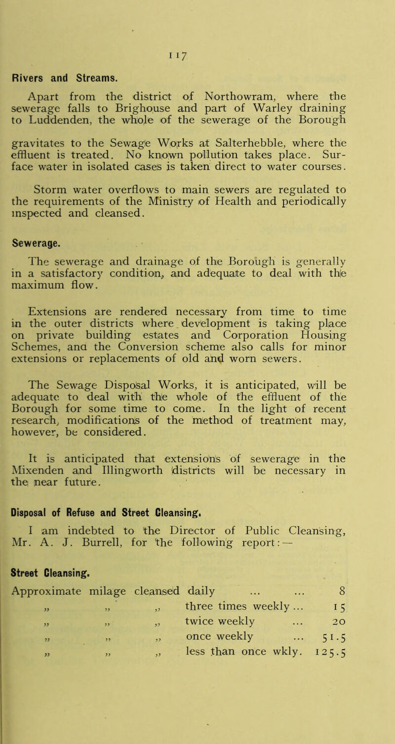 Rivers and Streams. Apart from the district of Northowram, where the sewerage falls to Brighouse and part of Warley draining to Luddenden, the whole of the sewerage of the Borough gravitates to the Sewage Wojrks at Salterhebble, where the effluent is treated. No known pollution takes place. Sur- face water in isolated cases is taken direct to water courses. Storm water overflows to main sewers are regulated to the requirements of the Ministry of Health and periodically inspected and cleansed. Sewerage. The sewerage and drainage of the Borough is generally in a satisfactory condition, and adequate to deal with th|e maximum flow. Extensions are rendered necessary from time to time in the outer districts where development is taking place on private building estates and Corporation Housing Schemes, ana the Conversion scheme also calls for minor extensions or replacements of old and worn sewers. The Sewage Disposal Works, it is anticipated, will be adequate to deal with the whole of the effluent of the Borough for some time to come. In the light of recent research, modifications of the method of treatment may, however, be considered. It is anticipated that extensions of sewerage in the Mixenden and Illingworth districts will be necessary in the near future. Disposal of Refuse and Street Cleansing. I am indebted to the Director of Public Cleansing, Mr. A. J. Burrell, for the following report: — Street Cleansing. Approximate milage cleansed daily 8 yy yy „ three times weekly ... i5 yy yy ,, twice weekly 20 yy yy „ once weekly 5i-5 yy yy „ less than once wkly. 125.5
