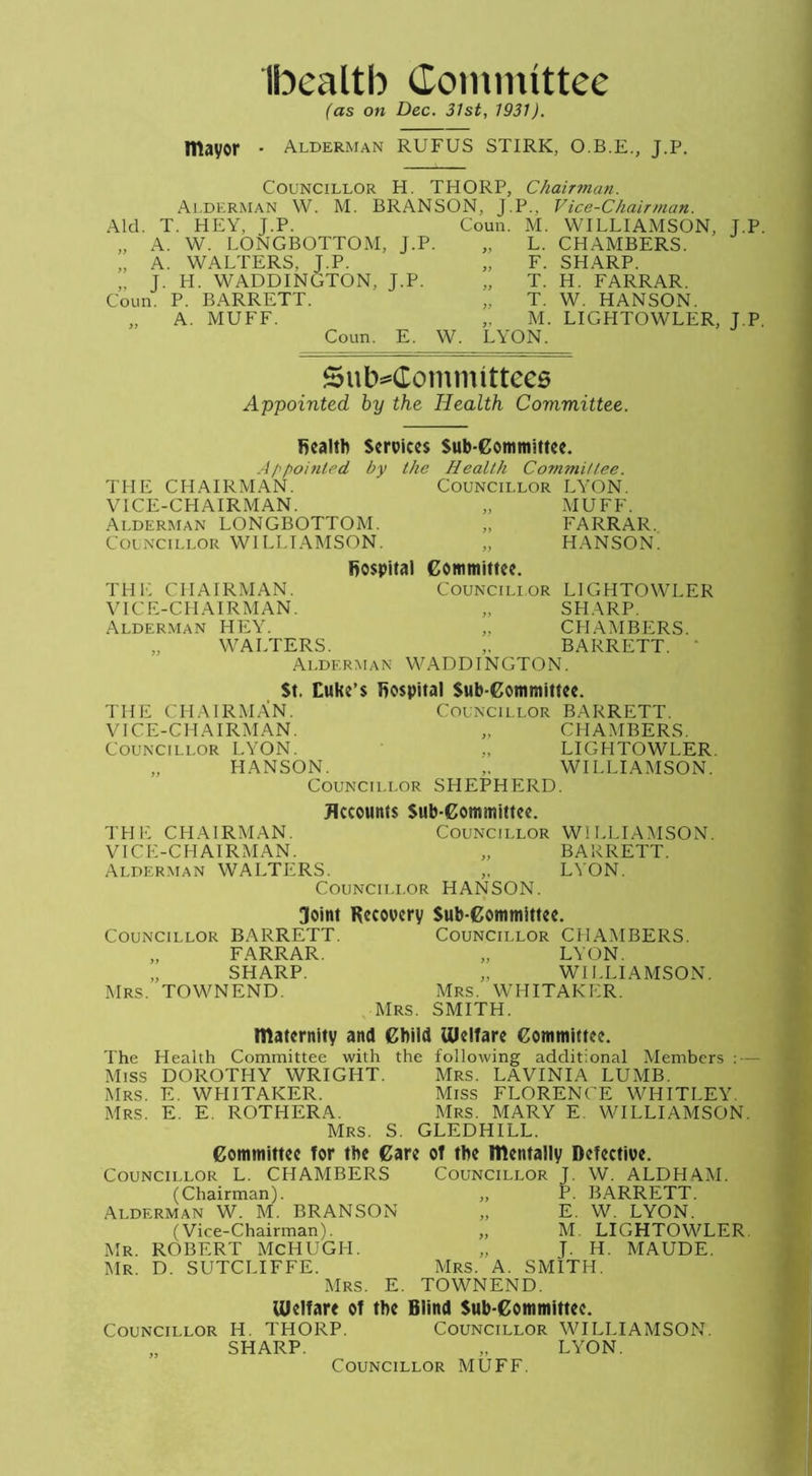 Ibealtb Committee (as on Dec. 31st, 1931). mayor • Alderman RUFUS STIRK, O.B.E., J.P. Councillor H. THORP, Chairman. Alderman W. M. BRANSON, J.P., Vice-Chairman. Aid. T. HEY, J.P. Coun. M. WILLIAMSON, J.P „ A. W. LONGBOTTOM, J.P T ’ „ A. WALTERS, J.P. „ J. H. WADDINGTON, J.P. Coun. P. BARRETT. A. MUFF. Coun. E. W. LYON. Subcommittees Appointed by the Health Committee. L. CHAMBERS. F. SHARP. T. H. FARRAR. T. W. HANSON. M. LIGHTOWLER, J.P. fiealtb Services Sub committee. A/\pointed, by the Health Committee. THE CHAIRMAN. Councillor LYON. VICE-CHAIRMAN. „ MUFF. Alderman LONGBOTTOM. „ FARRAR. Councillor WILLIAMSON. „ HANSON. THE CHAIRMAN. VICE-CHAIRMAN. Alderman HEY. „ WALTERS. Alderman fiospital Committee. Councillor LIGHTOWLER SHARP. CHAMBERS. BARRETT. WADDTNGTON. WILLIAMSON. BARRETT. LYON. St, Cuke’s fiospital Sub committee. THE CHAIRMAN. Councillor BARRETT. VICE-CHAIRMAN. „ CHAMBERS. Councillor LYON. „ LIGHTOWLER. „ HANSON. ,. WILLIAMSON. Councillor SHEPHERD. Jlccounts Sub committee. THE CHAIRMAN. Councillor VICK-CH AIRMAN. Alderman WALTERS. „ Councillor HANSON. 3oint Recovery Sub-Committee. Councillor BARRETT. Councillor CHAMBERS. „ FARRAR. „ LYON. „ SHARP. WILLIAMSON. Mrs. TOWNEND. Mrs. WHITAKER. Mrs. SMITH. maternity and Child Welfare Committee. The Health Committee with the following additional Members : — Miss DOROTHY WRIGHT. Mrs. LAVINIA LUMB. Mrs. E. WHITAKER. Miss FLORENCE WHITLEY. Mrs. E. E. ROTHERA. Mrs. MARY E. WILLIAMSON. Mrs. S. GLEDHILL. Committee for the Care of the mentally Defective. Councillor L. CHAMBERS Councillor J. W. ALDHAM. P. BARRETT. E. W. LYON. M. LIGHTOWLER. T. H. MAUDE. SMITH. (Chairman). Alderman W. M. BRANSON „ (Vice-Chairman). „ Mr. ROBERT McHUGLI. Mr. D. SUTCLIFFE. Mrs. A Mrs. E. TOWNEND. Welfare of the Blind Sub-Committee. Councillor H. THORP. Councillor WILLIAMSON. „ SHARP. „ LYON. Councillor MUFF.