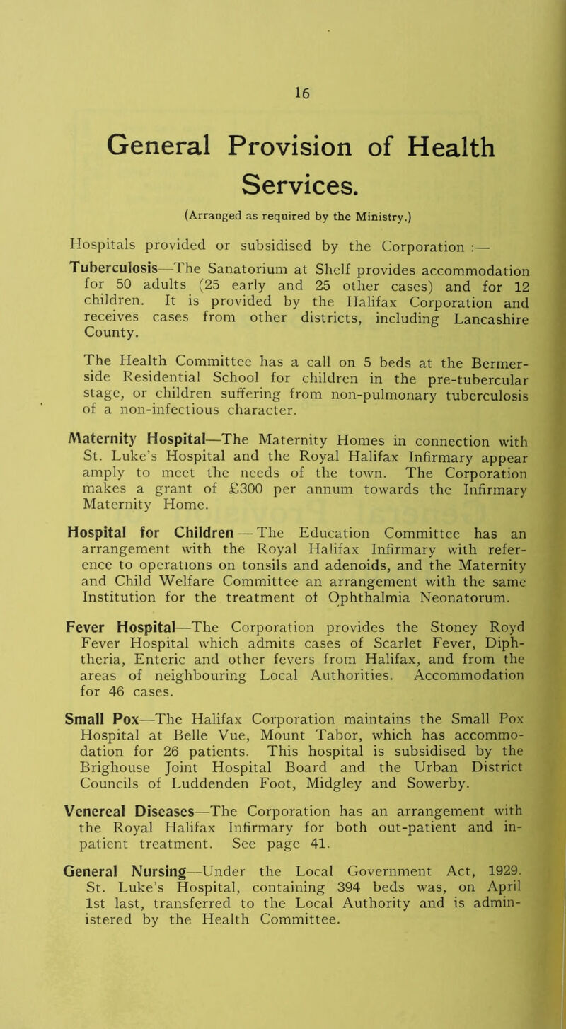 General Provision of Health Services. (Arranged as required by the Ministry.) Hospitals provided or subsidised by the Corporation :— Tuberculosis—The Sanatorium at Shelf provides accommodation for 50 adults (25 early and 25 other cases) and for 12 children. It is provided by the Halifax Corporation and receives cases from other districts, including Lancashire County. The Health Committee has a call on 5 beds at the Bermer- side Residential School for children in the pre-tubercular stage, or children suffering from non-pulmonary tuberculosis of a non-infectious character. Maternity Hospital—The Maternity Homes in connection with St. Luke’s Hospital and the Royal Halifax Infirmary appear amply to meet the needs of the town. The Corporation makes a grant of £300 per annum towards the Infirmary Maternity Home. Hospital for Children — The Education Committee has an arrangement with the Royal Halifax Infirmary with refer- ence to operations on tonsils and adenoids, and the Maternity and Child Welfare Committee an arrangement with the same Institution for the treatment of Ophthalmia Neonatorum. Fever Hospital—The Corporation provides the Stoney Royd Fever Hospital which admits cases of Scarlet Fever, Diph- theria, Enteric and other fevers from Halifax, and from the areas of neighbouring Local Authorities. Accommodation for 46 cases. Small Pox—The Halifax Corporation maintains the Small Pox Hospital at Belle Vue, Mount Tabor, which has accommo- dation for 26 patients. This hospital is subsidised by the Brighouse Joint Hospital Board and the Urban District Councils of Luddenden Foot, Midgley and Sowerby. Venereal Diseases—The Corporation has an arrangement with the Royal Halifax Infirmary for both out-patient and in- patient treatment. See page 41. General Nursing—Under the Local Government Act, 1929. St. Luke’s Hospital, containing 394 beds was, on April 1st last, transferred to the Local Authority and is admin- istered by the Health Committee.