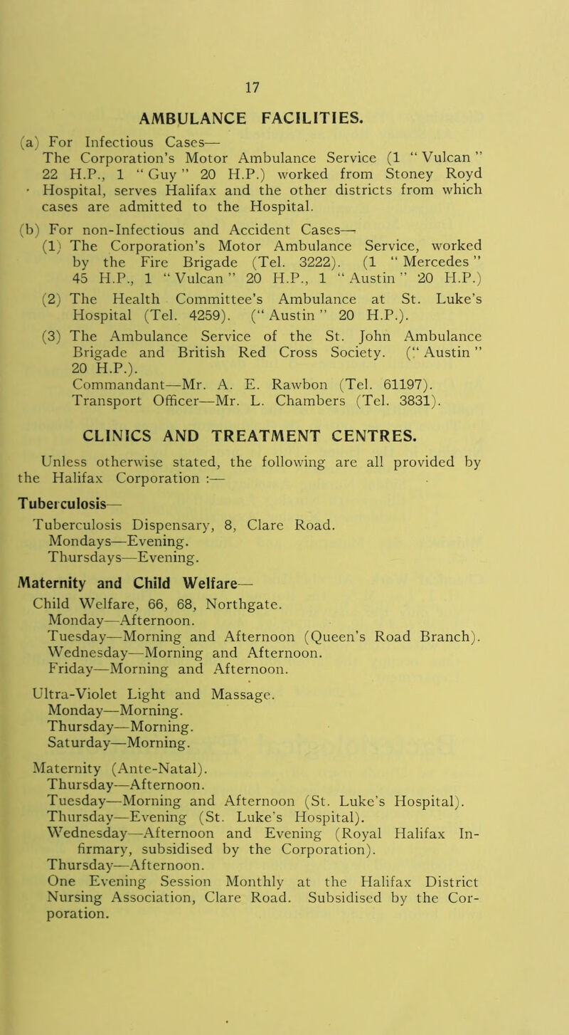 AMBULANCE FACILITIES. (a) For Infectious Cases— The Corporation’s Motor Ambulance Service (1 “ Vulcan ” 22 H.P., 1 “ Guy ” 20 H.P.) worked from Stoney Royd • Hospital, serves Halifax and the other districts from which cases are admitted to the Hospital. (b) For non-Infectious and Accident Cases—. (1) The Corporation’s Motor Ambulance Service, worked by the Fire Brigade (Tel. 3222). (1 “ Mercedes ” 45 H.P., 1 “ Vulcan ” 20 H.P., 1 “ Austin ” 20 H.P.) (2) The Health Committee’s Ambulance at St. Luke’s Hospital (Tel. 4259). (“ Austin ” 20 H.P.). (3) The Ambulance Service of the St. John Ambulance Brigade and British Red Cross Society. (“ Austin ” 20 H.P.). Commandant—Mr. A. E. Rawbon (Tel. 61197). Transport Officer—Mr. L. Chambers (Tel. 3831). CLINICS AND TREATMENT CENTRES. Unless otherwise stated, the following are all provided by the Halifax Corporation :— Tuberculosis— Tuberculosis Dispensary, 8, Clare Road. Mondays—Evening. Thursdays—Evening. Maternity and Child Welfare— Child Welfare, 66, 68, Northgate. Monday—Afternoon. Tuesday—Morning and Afternoon (Queen's Road Branch). Wednesday—Morning and Afternoon. Friday—Morning and Afternoon. Ultra-Violet Light and Massage. Monday—Morning. Thursday—Morning. Saturday—Morning. Maternity (Ante-Natal). Thursday—Afternoon. Tuesday—Morning and Afternoon (St. Luke’s Hospital). Thursday—Evening (St. Luke's Hospital). Wednesday—Afternoon and Evening (Royal Halifax In- firmary, subsidised by the Corporation). Thursday—Afternoon. One Evening Session Monthly at the Halifax District Nursing Association, Clare Road. Subsidised by the Cor- poration.