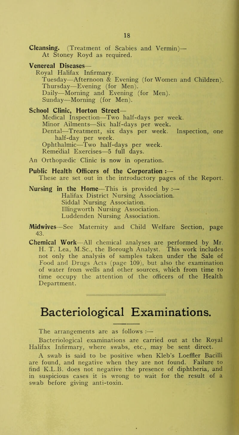 Cleansing. (Treatment of Scabies and Vermin)— At Stoney Royd as required. Venereal Diseases— Royal Halifax Infirmary. Tuesday—Afternoon & Evening (for Women and Children). Thursday—Evening (for Men). Daily—Morning and Evening (for Men). Sunday—Morning (for Men). School Clinic, Horton Street— Medical Inspection—Two half-days per week. Minor Ailments—Six half-days per week. Dental—Treatment, six days per week. Inspection, one half-day per week. Ophthalmic—Two half-days per week. Remedial Exercises—5 full days. An Orthopaedic Clinic is now in operation. Public Health Officers of the Corporation These are set out in the introductory pages of the Report. Nursing in the Home—This is provided by :— Halifax District Nursing Association. Siddal Nursing Association. Illingworth Nursing Association. Luddenden Nursing Association. Midwives—See Maternity and Child Welfare Section, page 43. Chemical Work—All chemical analyses are performed by Mr. H. T. Lea, M.Sc., the Borough Analyst. This work includes not only the analysis of samples taken under the Sale of Food and Drugs Acts (page 109), but also the examination of water from wells and other sources, which from time to time occupy the attention of the officers of the Health Department. Bacteriological Examinations. The arrangements are as follows :— Bacteriological examinations are carried out at the Royal Halifax Infirmary, where swabs, etc., may be sent direct. A swab is said to be positive when Kleb’s Loeffler Bacilli are found, and negative when they are not found. Failure to find K.L.B. does not negative the presence of diphtheria, and in suspicious cases it is wrong to wait for the result of a swab before giving anti-toxin.