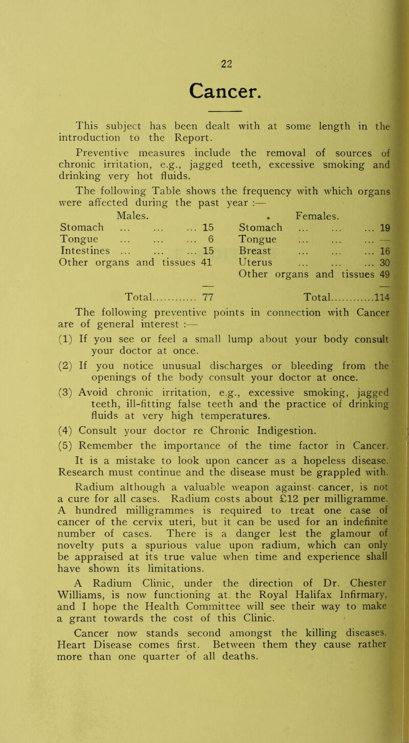 Cancer. This subject has been dealt with at some length in the introduction to the Report. Preventive measures include the removal of sources of chronic irritation, e.g., jagged teeth, excessive smoking and drinking very hot fluids. The following Table shows the frequency with which organs were affected during the past year Males. . Females. Stomach 15 Stomach ... 19 Tongue 6 Tongue ... — Intestines 15 Breast ... 16 Other organs and tissues 41 Uterus ... 30 Other organs and tissues 49 Total 77 Total 114 The following preventive points in connection with Cancer are of general interest :— (1) If you see or feel a small lump about your body consult your doctor at once. (2) If you notice unusual discharges or bleeding from the openings of the body consult your doctor at once. (3) Avoid chronic irritation, e.g., excessive smoking, jagged teeth, ill-fitting false teeth and the practice of drinking fluids at very high temperatures. (4) Consult your doctor re Chronic Indigestion. (5) Remember the importance of the time factor in Cancer. It is a mistake to look upon cancer as a hopeless disease. Research must continue and the disease must be grappled with. Radium although a valuable weapon against- cancer, is not a cure for all cases. Radium costs about £12 per milligramme. A hundred milligrammes is required to treat one case of cancer of the cervix uteri, but it can be used for an indefinite number of cases. There is a danger lest the glamour of novelty puts a spurious value upon radium, which can only be appraised at its true value when time and experience shall have shown its limitations. A Radium Clinic, under the direction of Dr. Chester Williams, is now functioning at the Royal Halifax Infirmary, and I hope the Health Committee will see their way to make a grant towards the cost of this Clinic. Cancer now stands second amongst the killing diseases. Heart Disease comes first. Between them they cause rather more than one quarter of all deaths.