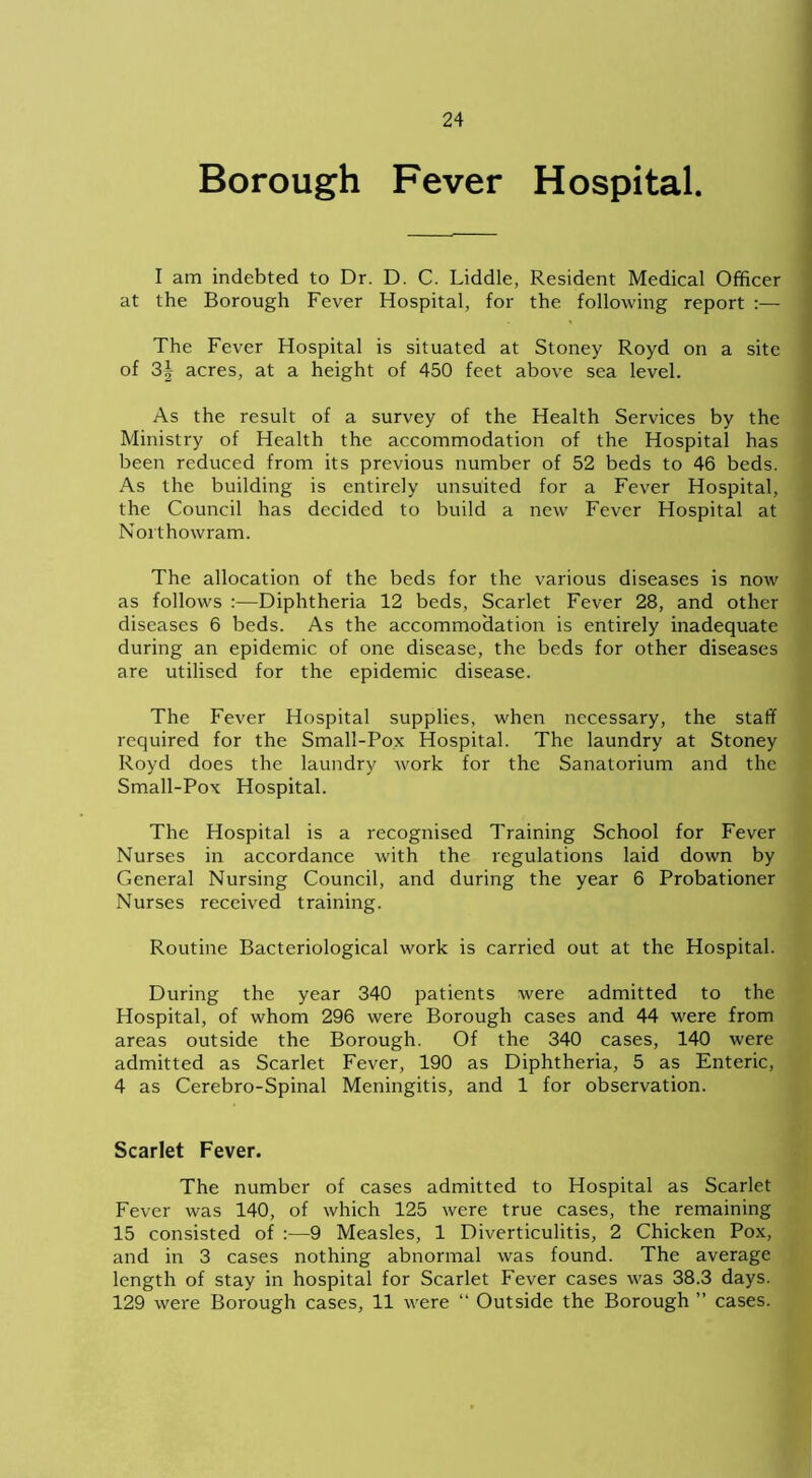 Borough Fever Hospital. I am indebted to Dr. D. C. Liddle, Resident Medical Officer at the Borough Fever Hospital, for the following report :— The Fever Hospital is situated at Stoney Royd on a site of 3| acres, at a height of 450 feet above sea level. As the result of a survey of the Health Services by the Ministry of Health the accommodation of the Hospital has been reduced from its previous number of 52 beds to 46 beds. As the building is entirely unsuited for a Fever Hospital, the Council has decided to build a new Fever Hospital at Nor thowram. The allocation of the beds for the various diseases is now as follows :—Diphtheria 12 beds, Scarlet Fever 28, and other diseases 6 beds. As the accommodation is entirely inadequate during an epidemic of one disease, the beds for other diseases are utilised for the epidemic disease. The Fever Hospital supplies, when necessary, the staff required for the Small-Pox Hospital. The laundry at Stoney Royd does the laundry work for the Sanatorium and the Small-Pox Hospital. The Hospital is a recognised Training School for Fever Nurses in accordance with the regulations laid down by General Nursing Council, and during the year 6 Probationer Nurses received training. Routine Bacteriological work is carried out at the Hospital. During the year 340 patients were admitted to the Hospital, of whom 296 were Borough cases and 44 were from areas outside the Borough. Of the 340 cases, 140 were admitted as Scarlet Fever, 190 as Diphtheria, 5 as Enteric, 4 as Cerebro-Spinal Meningitis, and 1 for observation. Scarlet Fever. The number of cases admitted to Hospital as Scarlet Fever was 140, of which 125 were true cases, the remaining 15 consisted of :—9 Measles, 1 Diverticulitis, 2 Chicken Pox, and in 3 cases nothing abnormal was found. The average length of stay in hospital for Scarlet Fever cases was 38.3 days. 129 were Borough cases, 11 were “ Outside the Borough ” cases.