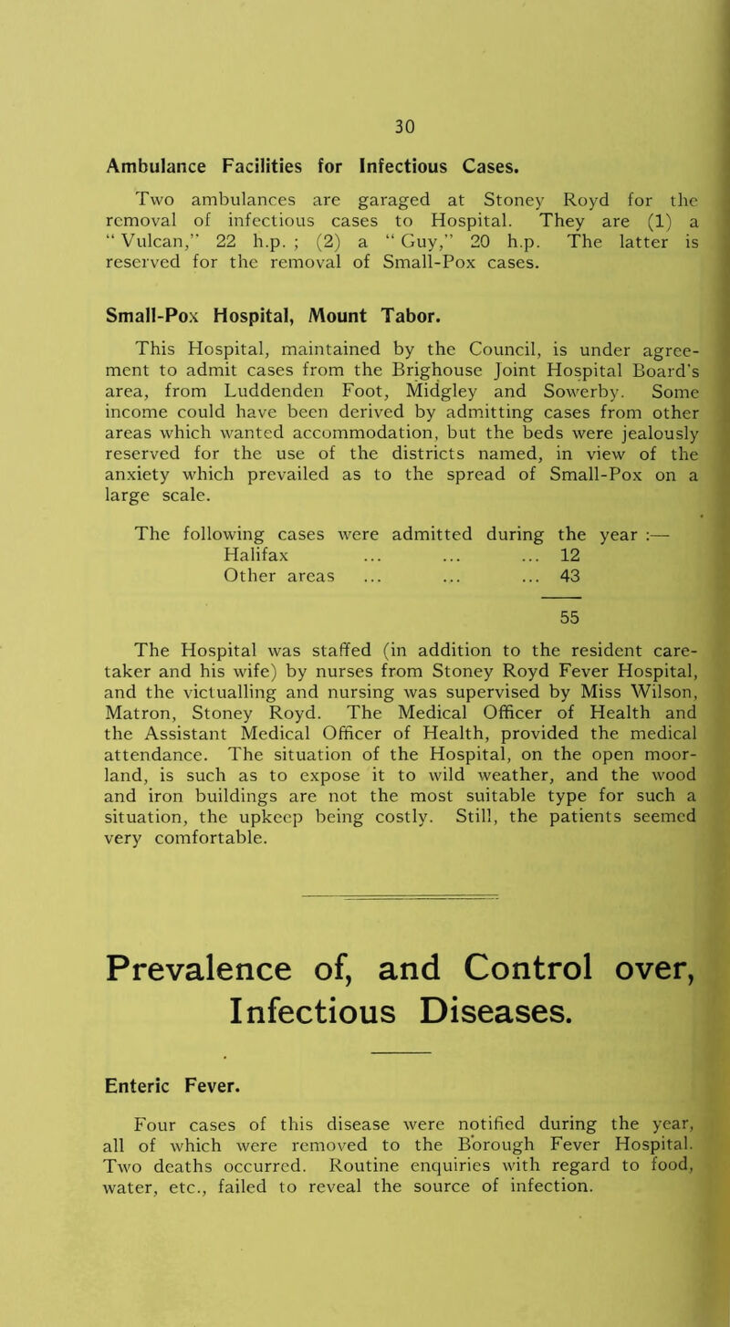 Ambulance Facilities for Infectious Cases. Two ambulances are garaged at Stoney Royd for the removal of infectious cases to Hospital. They are (1) a “ Vulcan,” 22 h.p. ; (2) a “ Guy,” 20 h.p. The latter is reserved for the removal of Small-Pox cases. Small-Pox Hospital, Mount Tabor. This Hospital, maintained by the Council, is under agree- ment to admit cases from the Brighouse Joint Hospital Board's area, from Luddenden Foot, Midgley and Sowerby. Some income could have been derived by admitting cases from other areas which wanted accommodation, but the beds were jealously reserved for the use of the districts named, in view of the anxiety which prevailed as to the spread of Small-Pox on a large scale. The following cases were admitted during the year :— Halifax ... ... ... 12 Other areas ... ... ... 43 55 The Hospital was staffed (in addition to the resident care- taker and his wife) by nurses from Stoney Royd Fever Hospital, and the victualling and nursing was supervised by Miss Wilson, Matron, Stoney Royd. The Medical Officer of Health and the Assistant Medical Officer of Health, provided the medical attendance. The situation of the Hospital, on the open moor- land, is such as to expose it to wild weather, and the wood and iron buildings are not the most suitable type for such a situation, the upkeep being costly. Still, the patients seemed very comfortable. Prevalence of, and Control over, Infectious Diseases. Enteric Fever. Four cases of this disease were notified during the year, all of which were removed to the Borough Fever Hospital. Two deaths occurred. Routine enquiries with regard to food, water, etc., failed to reveal the source of infection.