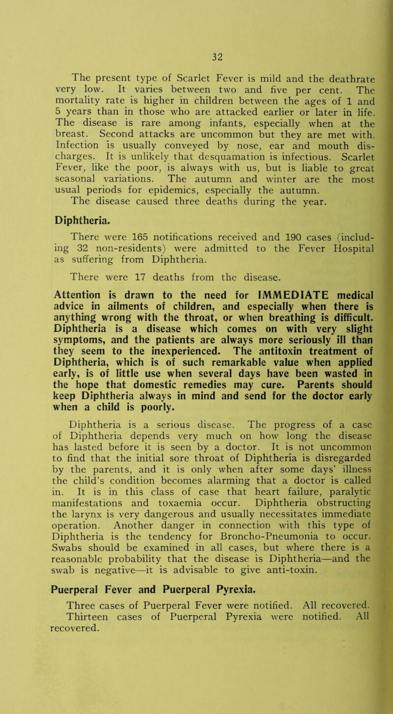 The present type of Scarlet Fever is mild and the deathrate very low. It varies between two and five per cent. The mortality rate is higher in children between the ages of 1 and 5 years than in those who are attacked earlier or later in life. The disease is rare among infants, especially when at the breast. Second attacks are uncommon but they are met with. Infection is usually conveyed by nose, ear and mouth dis- charges. It is unlikely that desquamation is infectious. Scarlet Fever, like the poor, is always with us, but is liable to great seasonal variations. The autumn and winter are the most usual periods for epidemics, especially the autumn. The disease caused three deaths during the year. Diphtheria. There were 165 notifications received and 190 cases (includ- ing 32 non-residents) were admitted to the Fever Hospital as suffering from Diphtheria. There were 17 deaths from the disease. Attention is drawn to the need for IMMEDIATE medical advice in ailments of children, and especially when there is anything wrong with the throat, or when breathing is difficult. Diphtheria is a disease which comes on with very slight symptoms, and the patients are always more seriously ill than they seem to the inexperienced. The antitoxin treatment of Diphtheria, which is of such remarkable value when applied early, is of little use when several days have been wasted in the hope that domestic remedies may cure. Parents should keep Diphtheria always in mind and send for the doctor early when a child is poorly. Diphtheria is a serious disease. The progress of a case of Diphtheria depends very much on how long the disease has lasted before it is seen by a doctor. It is not uncommon to find that the initial sore throat of Diphtheria is disregarded by the parents, and it is only when after some days’ illness the child’s condition becomes alarming that a doctor is called in. It is in this class of case that heart failure, paralytic manifestations and toxaemia occur. Diphtheria obstructing the larynx is very dangerous and usually necessitates immediate operation. Another danger in connection with this type of Diphtheria is the tendency for Broncho-Pneumonia to occur. Swabs should be examined in all cases, but where there is a reasonable probability that the disease is Diphtheria—and the swab is negative—it is advisable to give anti-toxin. Puerperal Fever and Puerperal Pyrexia. Three cases of Puerperal Fever were notified. All recovered. Thirteen cases of Puerperal Pyrexia were notified. All recovered.