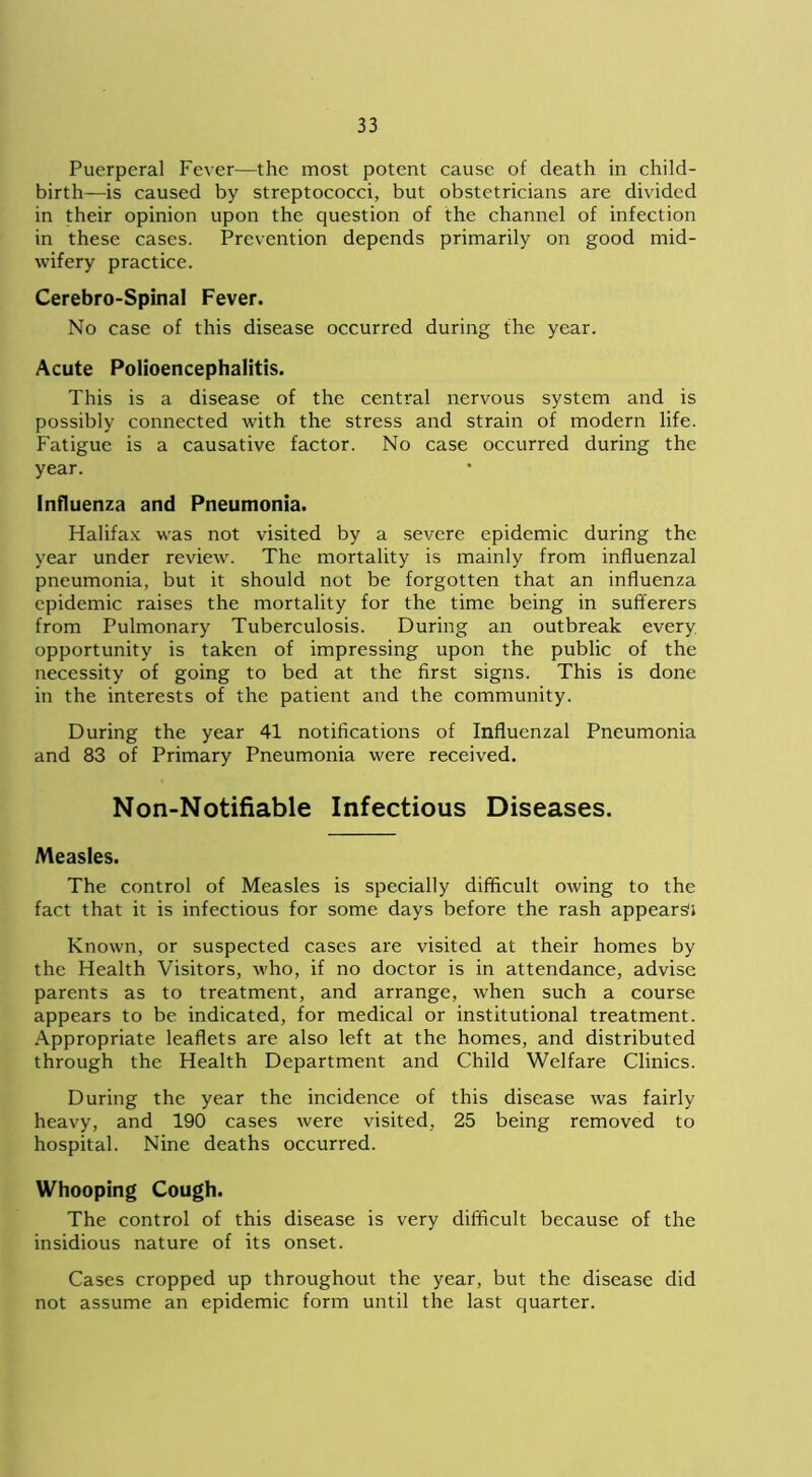 Puerperal Fever—the most potent cause of death in child- birth—is caused by streptococci, but obstetricians are divided in their opinion upon the question of the channel of infection in these cases. Prevention depends primarily on good mid- wifery practice. Cerebro-Spinal Fever. No case of this disease occurred during the year. Acute Polioencephalitis. This is a disease of the central nervous system and is possibly connected with the stress and strain of modern life. Fatigue is a causative factor. No case occurred during the year. Influenza and Pneumonia. Halifax was not visited by a severe epidemic during the year under review. The mortality is mainly from influenzal pneumonia, but it should not be forgotten that an influenza epidemic raises the mortality for the time being in sufferers from Pulmonary Tuberculosis. During an outbreak every opportunity is taken of impressing upon the public of the necessity of going to bed at the first signs. This is done in the interests of the patient and the community. During the year 41 notifications of Influenzal Pneumonia and 83 of Primary Pneumonia were received. Non-Notifiable Infectious Diseases. Measles. The control of Measles is specially difficult owing to the fact that it is infectious for some days before the rash appears1* Known, or suspected cases are visited at their homes by the Health Visitors, who, if no doctor is in attendance, advise parents as to treatment, and arrange, when such a course appears to be indicated, for medical or institutional treatment. Appropriate leaflets are also left at the homes, and distributed through the Health Department and Child Welfare Clinics. During the year the incidence of this disease was fairly heavy, and 190 cases were visited, 25 being removed to hospital. Nine deaths occurred. Whooping Cough. The control of this disease is very difficult because of the insidious nature of its onset. Cases cropped up throughout the year, but the disease did not assume an epidemic form until the last quarter.
