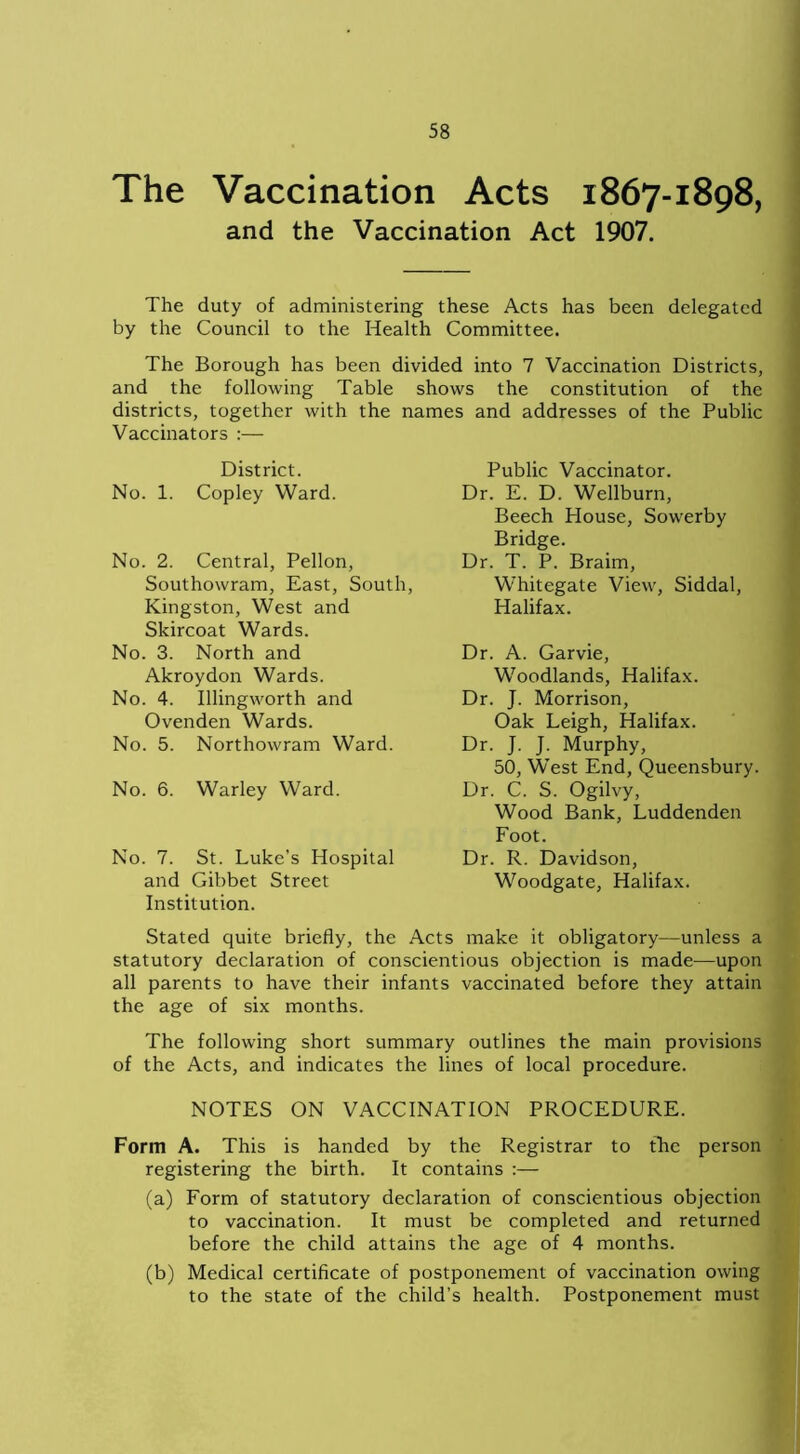 The Vaccination Acts 1867-1898, and the Vaccination Act 1907. The duty of administering these Acts has been delegated by the Council to the Health Committee. The Borough has been divided into 7 Vaccination Districts, and the following Table shows the constitution of the districts, together with the names and addresses of the Public Vaccinators :— District. No. 1. Copley Ward. No. 2. Central, Pellon, Southowram, East, South, Kingston, West and Skircoat Wards. No. 3. North and Akroydon Wards. No. 4. Illingworth and Ovenden Wards. No. 5. Northowram Ward. No. 6. Warley Ward. No. 7. St. Luke’s Hospital and Gibbet Street Institution. Public Vaccinator. Dr. E. D. Wellburn, Beech Plouse, Sowerby Bridge. Dr. T. P. Braim, Whitegate View, Siddal, Halifax. Dr. A. Garvie, Woodlands, Halifax. Dr. J. Morrison, Oak Leigh, Halifax. Dr. J. J. Murphy, 50, West End, Queensbury. Dr. C. S. Ogilvy, Wood Bank, Luddenden Foot. Dr. R. Davidson, Woodgate, Halifax. Stated quite briefly, the Acts make it obligatory—unless a statutory declaration of conscientious objection is made—upon all parents to have their infants vaccinated before they attain the age of six months. The following short summary outlines the main provisions of the Acts, and indicates the lines of local procedure. NOTES ON VACCINATION PROCEDURE. Form A. This is handed by the Registrar to the person registering the birth. It contains :— (a) Form of statutory declaration of conscientious objection to vaccination. It must be completed and returned before the child attains the age of 4 months. (b) Medical certificate of postponement of vaccination owing to the state of the child’s health. Postponement must