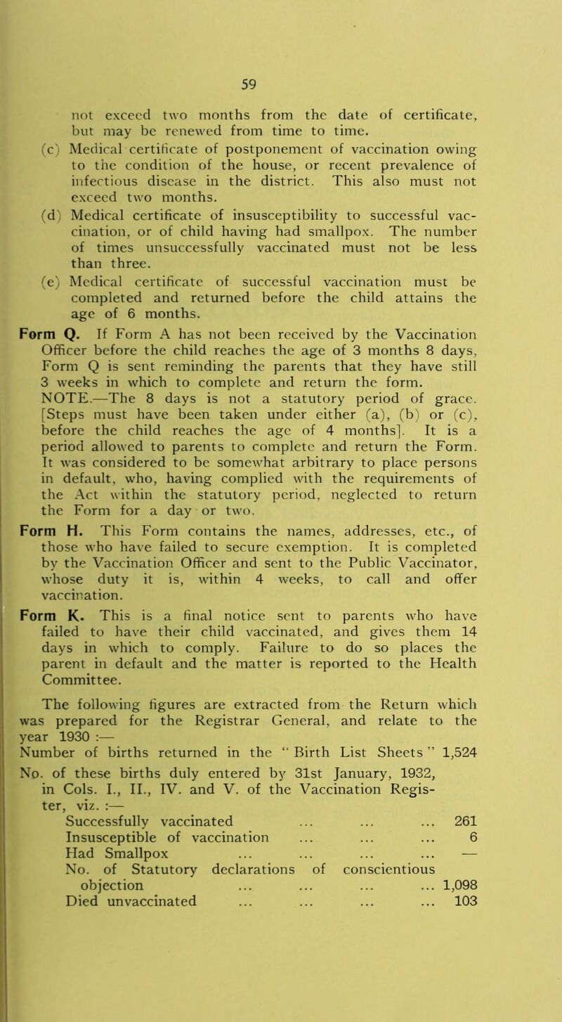 not exceed two months from the date of certificate, but may be renewed from time to time. (c) Medical certificate of postponement of vaccination owing to the condition of the house, or recent prevalence of infectious disease in the district. This also must not exceed two months. (d) Medical certificate of insusceptibility to successful vac- cination, or of child having had smallpox. The number of times unsuccessfully vaccinated must not be less than three. (e) Medical certificate of successful vaccination must be completed and returned before the child attains the age of 6 months. Form Q. If Form A has not been received by the Vaccination Officer before the child reaches the age of 3 months 8 days, Form Q is sent reminding the parents that they have still 3 weeks in which to complete and return the form. NOTE.—The 8 days is not a statutory period of grace. [Steps must have been taken under either (a), (b) or (c), before the child reaches the age of 4 months]. It is a period allowed to parents to complete and return the Form. It was considered to be somewhat arbitrary to place persons in default, who, having complied with the requirements of the Act within the statutory period, neglected to return the Form for a day or two. Form H. This Form contains the names, addresses, etc., of those who have failed to secure exemption. It is completed by the Vaccination Officer and sent to the Public Vaccinator, whose duty it is, within 4 weeks, to call and offer vaccination. Form K. This is a final notice sent to parents who have failed to have their child vaccinated, and gives them 14 days in which to comply. Failure to do so places the parent in default and the matter is reported to the Health Committee. The following figures are extracted from the Return which was prepared for the Registrar General, and relate to the year 1930 :— Number of births returned in the “ Birth List Sheets ” 1,524 No. of these births duly entered by 31st January, 1932, in Cols. I., II., IV. and V. of the Vaccination Regis- ter, viz. :— Successfully vaccinated Insusceptible of vaccination Had Smallpox No. of Statutory declarations of conscientious objection Died unvaccinated 261 6 1,098 103
