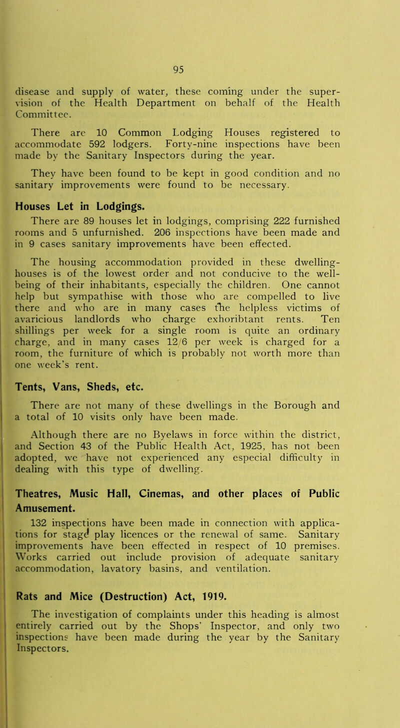 disease and supply of water, these coming under the super- vision of the Health Department on behalf of the Health Committee. There arc 10 Common Lodging Houses registered to accommodate 592 lodgers. Forty-nine inspections have been made by the Sanitary Inspectors during the year. They have been found to be kept in good condition and no sanitary improvements were found to be necessary. Houses Let in Lodgings. There are 89 houses let in lodgings, comprising 222 furnished rooms and 5 unfurnished. 206 inspections have been made and in 9 cases sanitary improvements have been effected. The housing accommodation provided in these dwelling- houses is of the lowest order and not conducive to the well- being of their inhabitants, especially the children. One cannot help but sympathise with those who are compelled to live there and who are in many cases the helpless victims of avaricious landlords who charge exhoribtant rents. Ten shillings per week for a single room is quite an ordinary charge, and in many cases 12/6 per week is charged for a room, the furniture of which is probably not worth more than one week’s rent. Tents, Vans, Sheds, etc. There are not many of these dwellings in the Borough and a total of 10 visits only have been made. Although there are no Byelaws in force within the district, and Section 43 of the Public Health Act, 1925, has not been adopted, wc have not experienced any especial difficulty in dealing with this type of dwelling. Theatres, Music Hall, Cinemas, and other places of Public Amusement. 132 inspections have been made in connection with applica- tions for stag^ play licences or the renewal of same. Sanitary improvements have been effected in respect of 10 premises. Works carried out include provision of adequate sanitary accommodation, lavatory basins, and ventilation. Rats and Mice (Destruction) Act, 1919. The investigation of complaints under this heading is almost entirely carried out by the Shops’ Inspector, and only two inspections have been made during the year by the Sanitary Inspectors.