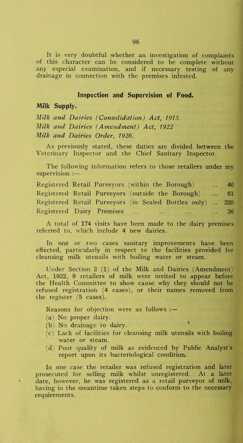 It is very doubtful whether an investigation of complaints of this character can be considered to be complete without any especial examination, and if necessary testing of any drainage in connection with the premises infested. Inspection and Supervision of Food. Milk Supply. Milk and Dairies (Consolidation) Act, 1915. Milk and Dairies (Amendment) Act, 1922 Milk and Dairies Order, 1926. As previously stated, these duties are divided between the Veterinary Inspector and the Chief Sanitary Inspector. The following information refers to those retailers under my supervision :— Registered Retail Purveyors (within the Borough) ... 46 Registered Retail Purveyors (outside the Borough) ... 61 Registered Retail Purveyors (in Sealed Bottles only) ... 220 Registered Dairy Premises ... ... ... ... 36 A total of 174 visits have been made to the dairy premises referred to, which include 4 new dairies. In one or two cases sanitary improvements have been effected, particularly in respect to the facilities provided for cleansing milk utensils with boiling water or steam. Under Section 2 (1) of the Milk and Dairies (Amendment) Act, 1922, 9 retailers of milk were invited to appear before the Health Committee to show cause why they should not be refused registration (4 cases), or their names removed from the register (5 cases). Reasons for objection were as follows :— (a) No proper dairy. (b) No drainage to dairy. (c) Lack of facilities for cleansing milk utensils with boiling water or steam. (d) Poor quality of milk as evidenced by Public Analyst’s report upon its bacteriological condition. In one case the retailer was refused registration and later prosecuted for selling milk whilst unregistered. At a later date, however, he was registered as a retail purveyor of milk, having in the meantime taken steps to conform to the necessary requirements.