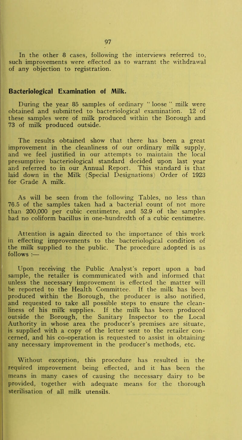 In the other 8 cases, following the interviews referred to, such improvements were effected as to warrant the withdrawal of any objection to registration. Bacteriological Examination of Milk. During the year 85 samples of ordinary “ loose ” milk were obtained and submitted to bacteriological examination. 12 of these samples were of milk produced within the Borough and 73 of milk produced outside. The results obtained show that there has been a great improvement in the cleanliness of our ordinary milk supply, and we feel justified in our attempts to maintain the local presumptive bacteriological standard decided upon last year and referred to in our Annual Report. This standard is that laid down in the Milk (Special Designations) Order of 1923 for Grade A milk. As will be seen from the following Tables, no less than 76.5 of the samples taken had a bacterial count of not more than 200,000 per cubic centimetre, and 52.9 of the samples had no coliform bacillus in one-hundredth of a cubic centimetre. Attention is again directed to the importance of this work in effecting improvements to the bacteriological condition of the milk supplied to the public. The procedure adopted is as follows :— Upon receiving the Public Analyst’s report upon a bad sample, the retailer is communicated with and informed that unless the necessary improvement is effected the matter will be reported to the Health Committee. If the milk has been produced within the Borough, the producer is also notified, and requested to take all possible steps to ensure the clean- liness of his milk supplies. If the milk has been produced outside the Borough, the Sanitary Inspector to the Local Authority in whose area the producer’s premises are situate, is supplied with a copy of the letter sent to the retailer con- cerned, and his co-operation is requested to assist in obtaining any necessary improvement in the producer’s methods, etc. Without exception, this procedure has resulted in the required improvement being effected, and it has been the means in many cases of causing the necessary dairy to be provided, together with adequate means for the thorough sterilisation of all milk utensils.