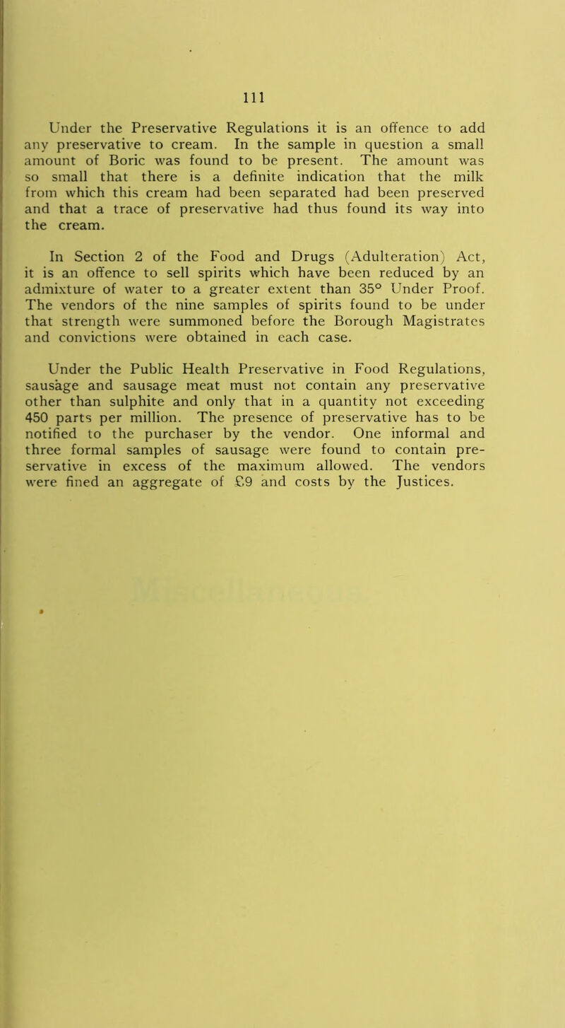 Under the Preservative Regulations it is an offence to add any preservative to cream. In the sample in question a small amount of Boric was found to be present. The amount was so small that there is a definite indication that the milk from which this cream had been separated had been preserved and that a trace of preservative had thus found its way into the cream. In Section 2 of the Food and Drugs (Adulteration) Act, it is an offence to sell spirits which have been reduced by an admixture of water to a greater extent than 35° Under Proof. The vendors of the nine samples of spirits found to be under that strength were summoned before the Borough Magistrates and convictions were obtained in each case. Under the Public Health Preservative in Food Regulations, sausage and sausage meat must not contain any preservative other than sulphite and only that in a quantity not exceeding 450 parts per million. The presence of preservative has to be notified to the purchaser by the vendor. One informal and three formal samples of sausage were found to contain pre- servative in excess of the maximum allowed. The vendors were fined an aggregate of £9 and costs by the Justices.
