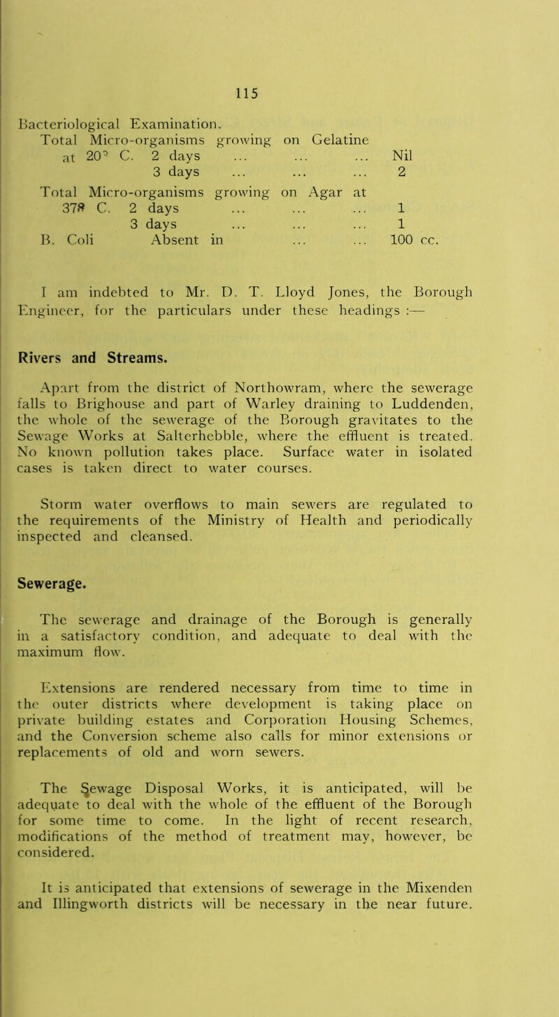 Bacteriological Examination. Total Micro-organisms growing on Gelatine at 20° C. 2 days 3 days Nil 2 Total Micro-organisms growing on Agar at 37» C. 2 days 1 1 100 cc. 3 days B. Coli Absent in I am indebted to Mr. D. T. Lloyd Jones, the Borough Engineer, for the particulars under these headings :— Rivers and Streams. Apart from the district of Northowram, where the sewerage falls to Brighouse and part of Warley draining to Luddenden, the whole of the sewerage of the Borough gravitates to the Sewage Works at Salterhebble, where the effluent is treated. No known pollution takes place. Surface water in isolated cases is taken direct to water courses. Storm water overflows to main sewers are regulated to the requirements of the Ministry of Health and periodically inspected and cleansed. Sewerage. The sewerage and drainage of the Borough is generally in a satisfactory condition, and adequate to deal with the maximum flow. Extensions are rendered necessary from time to time in the outer districts where development is taking place on private building estates and Corporation Housing Schemes, and the Conversion scheme also calls for minor extensions or replacements of old and worn sewers. The fjewage Disposal Works, it is anticipated, will be adequate to deal with the whole of the effluent of the Borough for some time to come. In the light of recent research, modifications of the method of treatment may, however, be considered. It is anticipated that extensions of sewerage in the Mixenden and Illingworth districts will be necessary in the near future.