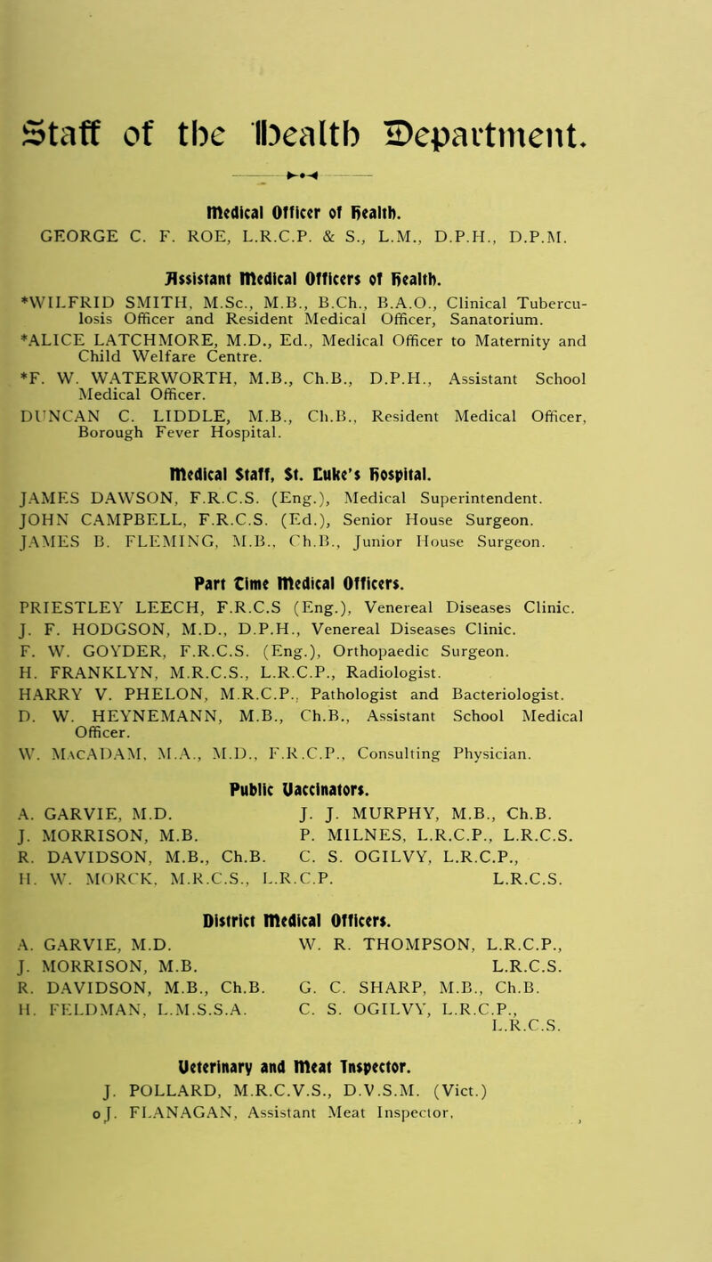 Staff of the Ibealtb ^Department. >H medical Officer of Health. GEORGE C. F. ROE, L.R.C.P. & S., L.M., D.P.H., D.P.M. Assistant medical Officers of Health. ♦WILFRID SMITH, M.Sc., M.B., B.Ch., B.A.O., Clinical Tubercu- losis Officer and Resident Medical Officer, Sanatorium. ♦ALICE LATCHMORE, M.D., Ed., Medical Officer to Maternity and Child Welfare Centre. *F. W. WATERWORTH, M.B., Ch.B., D.P.H., Assistant School Medical Officer. DUNCAN C. LIDDLE, M.B., Ch.B., Resident Medical Officer, Borough Fever Hospital. medical Staff, St. Cuke’s Hospital. JAMES DAWSON, F.R.C.S. (Eng.), Medical Superintendent. JOHN CAMPBELL, F.R.C.S. (Ed.), Senior House Surgeon. JAMES B. FLEMING, M.B., Ch.B., Junior House Surgeon. Part time medical Officers. PRIESTLEY LEECH, F.R.C.S (Eng.), Venereal Diseases Clinic. J. F. HODGSON, M.D., D.P.H., Venereal Diseases Clinic. F. W. GOYDER, F.R.C.S. (Eng.), Orthopaedic Surgeon. H. FRANKLYN, M.R.C.S., L.R.C.P., Radiologist. HARRY V. PHELON, M.R.C.P.. Pathologist and Bacteriologist. D. W. HEYNEMANN, M.B., Ch.B., Assistant School Medical Officer. VV. MacADAM, M.A., NED., F.R.C.P., Consulting Physician. Public Uaccinators. A. GARVIE, M.D. J. J. MURPHY, M.B., Ch.B. J. MORRISON, M.B. P. M1LNES, L.R.C.P., L.R.C.S. R. DAVIDSON, M.B., Ch.B. C. S. OGILVY, L.R.C.P., II. W. MORCK, M.R.C.S., L.R.C.P. L.R.C.S. District medical Officers. A. GARVIE, M.D. W. R. THOMPSON, L.R.C.P., J. MORRISON, M.B. L.R.C.S. R. DAVIDSON, M.B., Ch.B. G. C. SHARP, M.B., Ch.B. H. FELDMAN, L.M.S.S.A. C. S. OGILVY, L.R.C.P., L.R.C.S. Ueterinary and meat Inspector. J. POLLARD, M.R.C.V.S., D.V.S.M. (Viet.) oj. FLANAGAN, Assistant Meat Inspector,