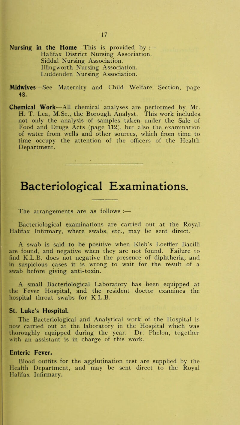 Nursing in the Home—This is provided by :— Halifax District Nursing Association. Siddal Nursing Association. Illingworth Nursing Association. Luddenden Nursing Association. Midwives—See Maternity and Child Welfare Section, page 48. Chemical Work—All chemical analyses are performed by Mr. H. T. Lea, M.Sc., the Borough Analyst. This work includes not only the analysis of samples taken under the Sale of Food and Drugs Acts (page 112), but also the examination of water from wells and other sources, which from time to time occupy the attention of the officers of the Health Department. Bacteriological Examinations. The arrangements are as follows :— Bacteriological examinations are carried out at the Royal Halifax Infirmary, where swabs, etc., may be sent direct. A swab is said to be positive when Kleb’s Loeffler Bacilli are found, and negative when they are not found. Failure to find K.L.B. does not negative the presence of diphtheria, and in suspicious cases it is wrong to wait for the result of a swab before giving anti-toxin. A small Bacteriological Laboratory has been equipped at the Fever Hospital, and the resident doctor examines the hospital throat swabs for K.L.B. St. Luke’s Hospital. The Bacteriological and Analytical work of the Hospital is now carried out at the laboratory in the Hospital which was thoroughly equipped during the year. Dr. Phelon, together with an assistant is in charge of this work. Enteric Fever. Blood outfits for the agglutination test are supplied by the Health Department, and may be sent direct to the Royal Halifax Infirmary.