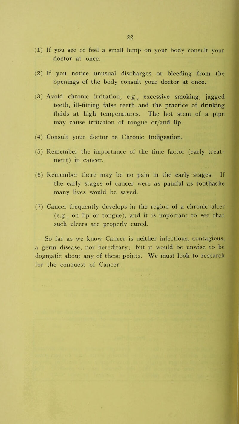 (1) If you sec or feel a small lump on your body consult your doctor at once. (2) If you notice unusual discharges or bleeding from the openings of the body consult your doctor at once. (3) Avoid chronic irritation, e.g., excessive smoking, jagged teeth, ill-fitting false teeth and the practice of drinking fluids at high temperatures. The hot stem of a pipe may cause irritation of tongue or/and lip. (4) Consult your doctor re Chronic Indigestion. (5) Remember the importance of the time factor (early treat- ment) in cancer. (6) Remember there may be no pain in the early stages. If the early stages of cancer were as painful as toothache many lives would be saved. (7) Cancer frequently develops in the region of a chronic ulcer (e.g., on lip or tongue), and it is important to sec that such ulcers are properly cured. So far as we know Cancer is neither infectious, contagious, a germ disease, nor hereditary; but it would be unwise to be dogmatic about any of these points. We must look to research for the conquest of Cancer.