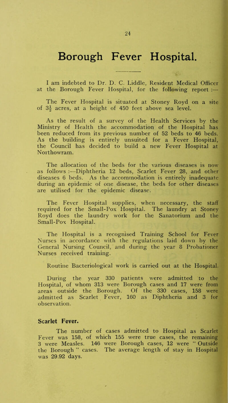 Borough Fever Hospital. I am indebted to Dr. D. C. Liddlc, Resident Medical Officer at the Borough Fever Hospital, for the following report :— The Fever Hospital is situated at Stoney Royd on a site of 3^ acres, at a height of 450 feet above sea level. As the result of a survey of the Health Services by the Ministry of Health the accommodation of the Hospital has been reduced from its previous number of 52 beds to 46 beds. As the building is entirely unsuited for a Fever Hospital, the Council has decided to build a new Fever Hospital at Northowram. The allocation of the beds for the various diseases is now as follows :—Diphtheria 12 beds, Scarlet Fever 28, and other diseases 6 beds. As the accommodation is entirely inadequate during an epidemic of one disease, the beds for other diseases are utilised for the epidemic disease. The Fever Hospital supplies, when necessary, the staff required for the Small-Pox Hospital. The laundry at Stoney Royd does the laundry work for the Sanatorium and the Small-Pox Hospital. The Hospital is a recognised Training School for Fever Nurses in accordance with the regulations laid down by the General Nursing Council, and during the year 8 Probationer Nurses received training. Routine Bacteriological work is carried out at the Hospital. During the year 330 patients were admitted to the Hospital, of whom 313 were Borough cases and 17 were from areas outside the Borough. Of the 330 cases, 158 were admitted as Scarlet Fever, 160 as Diphtheria and 3 for observation. Scarlet Fever. The number of cases admitted to Hospital as Scarlet Fever was 158, of which 155 were true cases, the remaining 3 were Measles. 146 were Borough cases, 12 were “ Outside the Borough ” cases. The average length of stay in Hospital was 29.92 days.