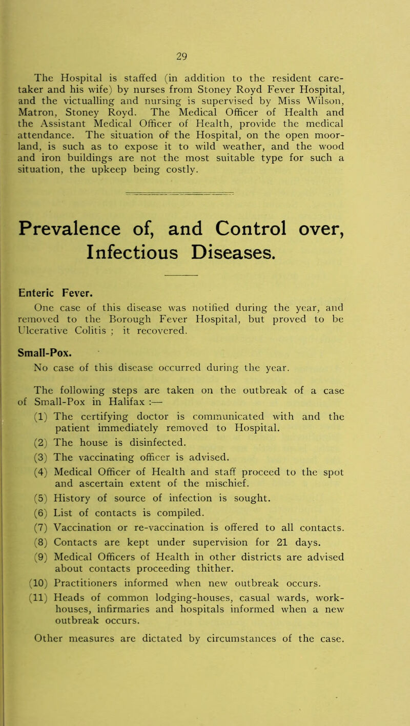 The Hospital is staffed (in addition to the resident care- taker and his wife) by nurses from Stoney Royd Fever Hospital, and the victualling and nursing is supervised by Miss Wilson, Matron, Stoney Royd. The Medical Officer of Health and the Assistant Medical Officer of Health, provide the medical attendance. The situation of the Hospital, on the open moor- land, is such as to expose it to wild weather, and the wood and iron buildings are not the most suitable type for such a situation, the upkeep being costly. Prevalence of, and Control over, Infectious Diseases. Enteric Fever. One case of this disease was notified during the year, and removed to the Borough Fever Hospital, but proved to be Ulcerative Colitis ; it recovered. Small-Pox. No case of this disease occurred during the year. The following steps are taken on the outbreak of a case of Small-Pox in Halifax :— (1) The certifying doctor is communicated with and the patient immediately removed to Hospital. (2) The house is disinfected. (3) The vaccinating officer is advised. (4) Medical Officer of Health and staff proceed to the spot and ascertain extent of the mischief. (5) History of source of infection is sought. (6) List of contacts is compiled. (7) Vaccination or re-vaccination is offered to all contacts. (8) Contacts are kept under supervision for 21 days. (9) Medical Officers of Health in other districts are advised about contacts proceeding thither. (10) Practitioners informed when new outbreak occurs. (11) Heads of common lodging-houses, casual wards, work- houses, infirmaries and hospitals informed when a new outbreak occurs. Other measures are dictated by circumstances of the case.