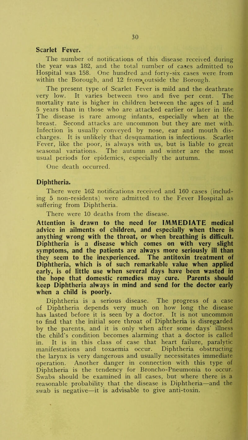 Scarlet Fever. The number of notifications of this disease received during the year was 182, and the total number of cases admitted to Hospital was 158. One hundred and forty-six cases were from within the Borough, and 12 from*%outside the Borough. The present type of Scarlet Fever is mild and the deathrate very low. It varies between two and five per cent. The mortality rate is higher in children between the ages of 1 and 5 years than in those who are attacked earlier or later in life. The disease is rare among infants, especially when at the breast. Second attacks arc uncommon but they are met with. Infection is usually conveyed by nose, ear and mouth dis- charges. It is unlikely that desquamation is infectious. Scarlet Fever, like the poor, is always with us, but is liable to great seasonal variations. The autumn and winter are the most usual periods for epidemics, especially the autumn. One death occurred. Diphtheria. There were 162 notifications received and 160 cases (includ- ing 5 non-residents) were admitted to the Fever Hospital as suffering from Diphtheria. There were 10 deaths from the disease. Attention is drawn to the need for IMMEDIATE medical advice in ailments of children, and especially when there is anything wrong with the throat, or when breathing is difficult. Diphtheria is a disease which comes on with very slight symptoms, and the patients are always more seriously ill than they seem to the inexperienced. The antitoxin treatment of Diphtheria, which is of such remarkable value when applied early, is of little use when several days have been wasted in the hope that domestic remedies may cure. Parents should keep Diphtheria always in mind and send for the doctor early when a child is poorly. Diphtheria is a serious disease. The progress of a case of Diphtheria depends very much on how long the disease has lasted before it is seen by a doctor. It is not uncommon to find that the initial sore throat of Diphtheria is disregarded by the parents, and it is only when after some days’ illness the child’s condition becomes alarming that a doctor is called in. It is in this class of case that heart failure, paralytic manifestations and toxaemia occur. Diphtheria obstructing the larynx is very dangerous and usually necessitates immediate operation. Another danger in connection with this type of Diphtheria is the tendency for Broncho-Pneumonia to occur. Swabs should be examined in all cases, but where there is a reasonable probability that the disease is Diphtheria—and the swab is negative—it is advisable to give anti-toxin.