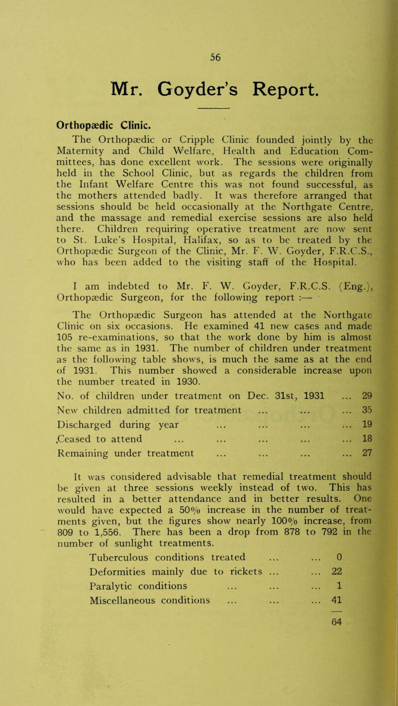Mr. Goyder’s Report. Orthopaedic Clinic. The Orthopaedic or Cripple Clinic founded jointly by the Maternity and Child Welfare, Health and Education Com- mittees, has done excellent work. The sessions were originally held in the School Clinic, but as regards the children from the Infant Welfare Centre this was not found successful, as the mothers attended badly. It was therefore arranged that sessions should be held occasionally at the Northgate Centre, and the massage and remedial exercise sessions are also held there. Children requiring operative treatment are now sent to St. Luke's Hospital, Halifax, so as to be treated by the Orthopaedic Surgeon of the Clinic, Mr. F. W. Goyder, F.R.C.S., who has been added to the visiting staff of the Hospital. I am indebted to Mr. F. W. Goyder, F.R.C.S. (Eng.), Orthopaedic Surgeon, for the following report :— The Orthopaedic Surgeon has attended at the Northgate Clinic on six occasions. He examined 41 new cases and made 105 re-examinations, so that the work done by him is almost the same as in 1931. The number of children under treatment as the following table shows, is much the same as at the end of 1931. This number showed a considerable increase upon the number treated in 1930. No. of children under treatment on Dec. 31st, 1931 ... 29 New children admitted for treatment ... ... ... 35 Discharged during year ... ... ... ... 19 .Ceased to attend ... ... ... ... ... 18 Remaining under treatment ... ... ... ... 27 It was considered advisable that remedial treatment should be given at three sessions weekly instead of two. This has resulted in a better attendance and in better results. One would have expected a 50% increase in the number of treat- ments given, but the figures show nearly 100o/o increase, from 809 to 1,556. There has been a drop from 878 to 792 in the number of sunlight treatments. Tuberculous conditions treated ... ... 0 Deformities mainly due to rickets ... ... 22 Paralytic conditions ... ... ... 1 Miscellaneous conditions ... ... ... 41 64