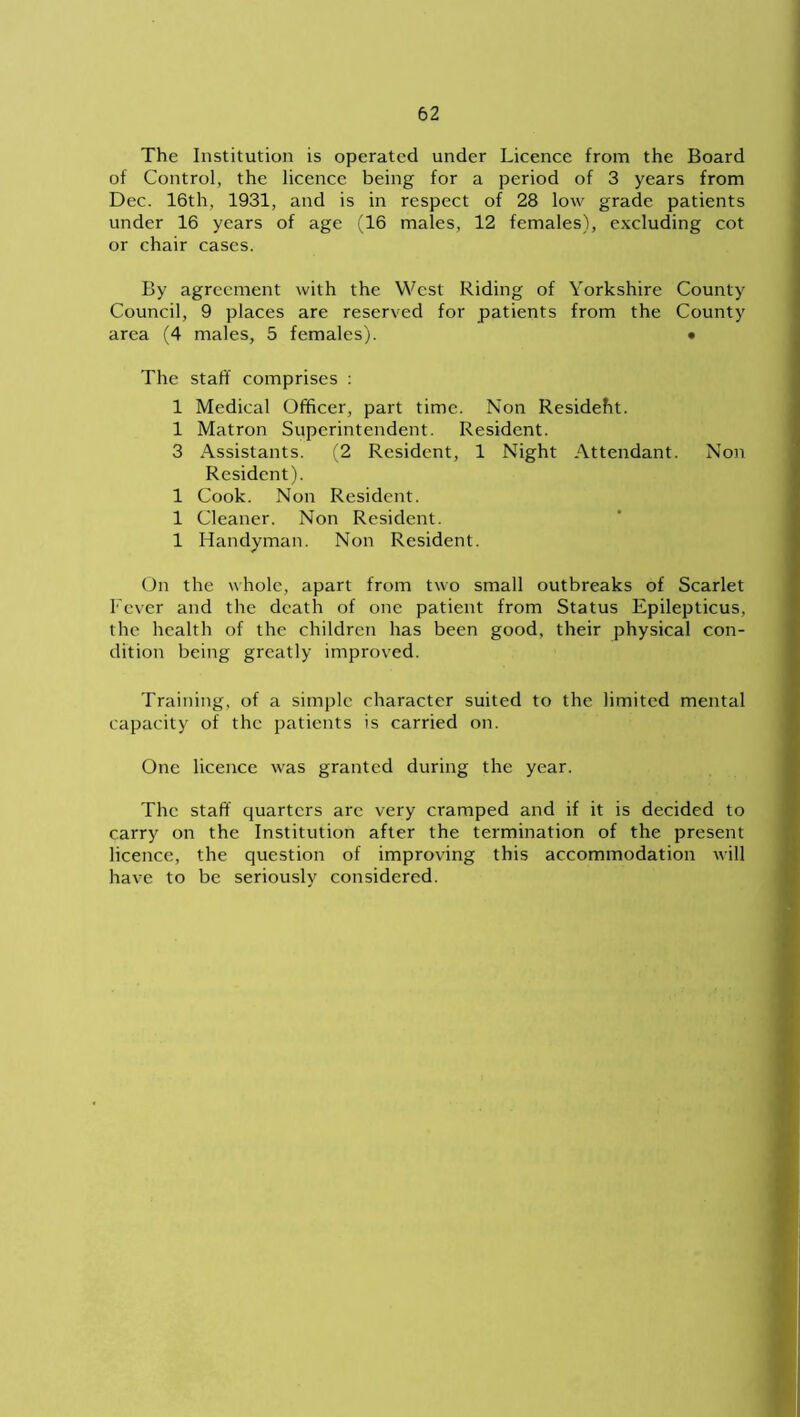 The Institution is operated under Licence from the Board of Control, the licence being for a period of 3 years from Dec. 16th, 1931, and is in respect of 28 low grade patients under 16 years of age (16 males, 12 females), excluding cot or chair cases. By agreement with the West Riding of Yorkshire County Council, 9 places are reserved for patients from the County area (4 males, 5 females). • The staff comprises : 1 Medical Officer, part time. Non Resideht. 1 Matron Superintendent. Resident. 3 Assistants. (2 Resident, 1 Night Attendant. Non Resident). 1 Cook. Non Resident. 1 Cleaner. Non Resident. 1 Handyman. Non Resident. On the whole, apart from two small outbreaks of Scarlet Fever and the death of one patient from Status Epilepticus, the health of the children has been good, their physical con- dition being greatly improved. Training, of a simple character suited to the limited mental capacity of the patients is carried on. One licence was granted during the year. The staff quarters arc very cramped and if it is decided to carry on the Institution after the termination of the present licence, the question of improving this accommodation will have to be seriously considered.