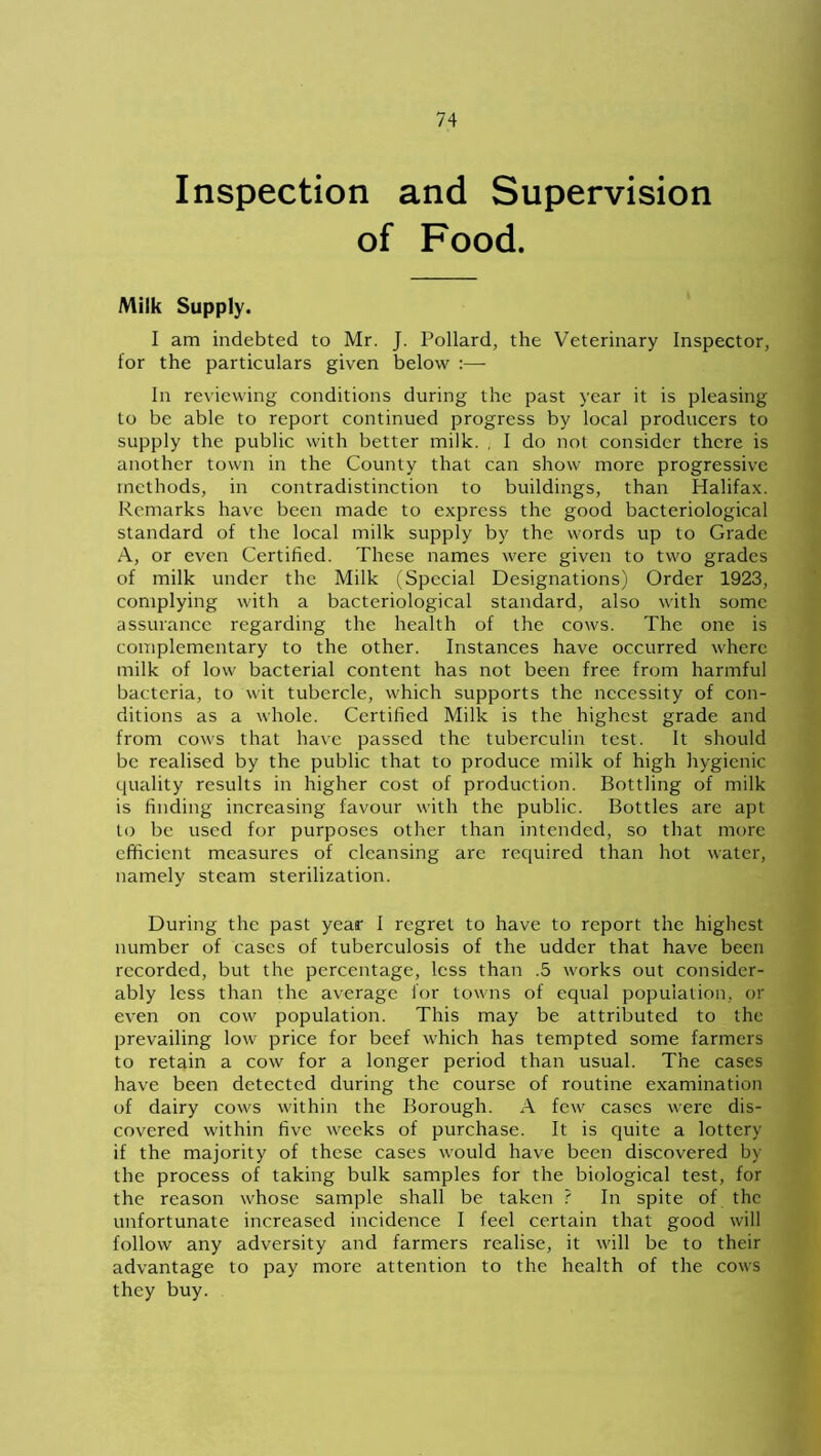 Inspection and Supervision of Food. Milk Supply. I am indebted to Mr. J. Pollard, the Veterinary Inspector, for the particulars given below :— In reviewing conditions during the past year it is pleasing to be able to report continued progress by local producers to supply the public with better milk. , I do not consider there is another town in the County that can show more progressive methods, in contradistinction to buildings, than Halifax. Remarks have been made to express the good bacteriological standard of the local milk supply by the words up to Grade A, or even Certified. These names were given to two grades of milk under the Milk (Special Designations) Order 1923, complying with a bacteriological standard, also with some assurance regarding the health of the cows. The one is complementary to the other. Instances have occurred where milk of low bacterial content has not been free from harmful bacteria, to wit tubercle, which supports the necessity of con- ditions as a whole. Certified Milk is the highest grade and from cows that have passed the tuberculin test. It should be realised by the public that to produce milk of high hygienic quality results in higher cost of production. Bottling of milk is finding increasing favour with the public. Bottles are apt to be used for purposes other than intended, so that more efficient measures of cleansing are required than hot water, namely steam sterilization. During the past year I regret to have to report the highest number of cases of tuberculosis of the udder that have been recorded, but the percentage, less than .5 works out consider- ably less than the average for towns of equal population, or even on cow population. This may be attributed to the prevailing low price for beef which has tempted some farmers to retain a cow for a longer period than usual. The cases have been detected during the course of routine examination of dairy cows within the Borough. A few cases were dis- covered within five weeks of purchase. It is quite a lottery if the majority of these cases would have been discovered by the process of taking bulk samples for the biological test, for the reason whose sample shall be taken ? In spite of the unfortunate increased incidence I feel certain that good will follow any adversity and farmers realise, it will be to their advantage to pay more attention to the health of the cows they buy.