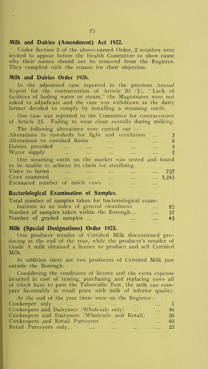 Milk and Dairies (Amendment) Act 1922. Under Section 2 of the above-named Order, 2 retailers were invited to appear before the Health Committee to show cause why their names should not be removed from the Register. They complied with the reason for their objection. Milk and Dairies Order 1926. In the adjourned case reported in the previous Annual Report for the contravention of Article 20 (1), “ Lack of facilities of boiling water or steam,” the Magistrates were not asked to adjudicate and the case was withdrawn as the dairy farmer decided to comply by installing a steaming outlit. One case was reported to the Committee for contravention of Article 15. Failing to wear clean overalls during milking. The following alterations were carried out :— Alterations to cowsheds for light and ventilation ... 3 Alterations to cowshed floors ... ... ... 6 Dairies provided ... ... ... ... ... 5 Water supply ... ... ... ... ... I One steaming outfit on the market was tested and found to be unable to achieve its claim for sterilising. Visits to farms ... ... ... ... ... 727 Cows examined ... ... ... ... ... 3,245 Estimated number of milch cows ... ... Bacteriological Examination of Samples. Total number of samples taken for bacteriological exam- inations as an index of general cleanliness ... 82 Number of samples taken within the Borough... ... 37 Number of graded samples ... ... ... ... 45 Milk (Special Designations) Order 1923. One producer retailer of Certified Milk discontinued pro- ducing at the end of the year, while the producer’s retailer of Grade A milk obtained a licence to produce and sell Certified Milk. In addition there are two producers of Certified Milk just outside the Borough. Considering the conditions of licence and the extra expense incurred in cost of testing, purchasing and replacing cows all of which have to pass the Tuberculin Test, the milk can com- pare favourably in retail price with milk of inferior quality. At the end of the year there were on the Register— Cowkeeper only ... ... ... ... ... 1 Cowkeepers and Dairymen (Wholesale only) ... ... 46 Cowkeepers and Dairymen (Wholesale and Retail) 26 Cowkeepers and Retail Purveyors ... ... ... 93 Retail Purveyors only... ... ... ... ... 23