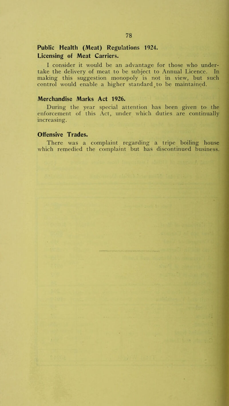 Public Health (Meat) Regulations 1924. Licensing of Meat Carriers. I consider it would be an advantage for those who under- take the delivery of meat to be subject to Annual Licence. In making this suggestion monopoly is not in view, but such control would enable a higher standard#to be maintained. Merchandise Marks Act 1926. During the year special attention has been given to the enforcement of this Act, under which duties are continually increasing. Offensive Trades. There was a complaint regarding a tripe boiling house which remedied the complaint but has discontinued business.