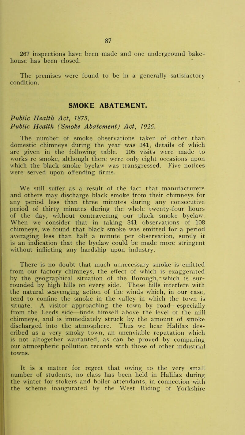267 inspections have been made and one underground bake- house has been closed. The premises were found to be in a generally satisfactory condition. SMOKE ABATEMENT. Public Health Act, 1875. Public Health (Smoke Abatement) Act, 1926. The number of smoke observations taken of other than domestic chimneys during the year was 341, details of which are given in the following table. 105 visits were made to works re smoke, although there were only eight occasions upon which the black smoke byelaw was transgressed. Five notices were served upon offending firms. We still suffer as a result of the fact that manufacturers and others may discharge black smoke from their chimneys for any period less than three minutes during any consecutive period of thirty minutes during the whole twenty-four hours of the day, without contravening our Dlack smoke byelaw. When we consider that in taking 341 observations of 108 chimneys, we found that black smoke was emitted for a period averaging less than half a minute per observation, surely it is an indication that the byelaw could be made more stringent without inflicting any hardship upon industry. There is no doubt that much unnecessary smoke is emitted from our factory chimneys, the effect of which is exaggerated by the geographical situation of the Borough,'which is sur- rounded by high hills on every side. These hills interfere with the natural scavenging action of the winds which, in our case, tend to confine the smoke in the valley in which the town is situate. A visitor approaching the town by road—especially from the Leeds side—finds himself above the level of the mill chimneys, and is immediately struck by the amount of smoke discharged into the atmosphere. Thus we hear Halifax des- cribed as a very smoky town, an unenviable reputation which is not altogether warranted, as can be proved by comparing our atmospheric pollution records with those of other industrial towns. It is a matter for regret that owing to the very small number of students, no class has been held in Halifax during the winter for stokers and boiler attendants, in connection with the scheme inaugurated by the West Riding of Yorkshire