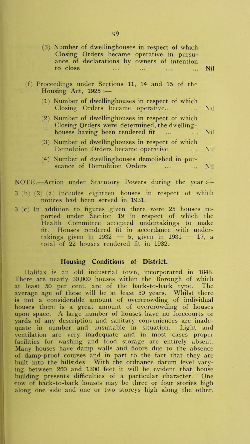 (3) Number of dwellinghouses in respect of which Closing Orders became operative in pursu- ance of declarations by owners of intention to close ... ... ... ... Nil f) Proceedings under Sections 11, 14 and 15 of the Housing Act, 1925 :— (1) Number of dwellinghouses in respect of which Closing Orders became operative... ... Nil (2) Number of dwellinghouses in respect of which Closing Orders were determined, the dwelling- houses having been rendered fit ... ... Nil (3) Number of dwellinghouses in respect of which Demolition Orders became operative ... Nil (4) Number of dwellinghouses demolished in pur- suance of Demolition Orders ... ... Nil NOTE.—Action under Statutory Powers during the year :— 3 (b) (2) (a) Includes eighteen houses in respect ot which notices had been served in 1931. 3 (c) In addition to figures given there were 25 houses re- ported under Section 19 in respect of which the Health Committee accepted undertakings to make fit. Houses rendered fit in accordance with under- takings given in 1932 5, given in 1931 17, a total of 22 houses rendered fit in 1932. Housing Conditions of District. Halifax is an old industrial town, incorporated in 1848. There are nearly 30,000 houses within the Borough of which at least 50 per cent, arc of the back-to-back type. The average age of these will be at least 50 years. Whilst there is not a considerable amount of overcrowding of individual houses there is a great amount of overcrowding of houses upon space. A large number of houses have no forecourts or yards of any description and sanitary conveniences arc inade- quate in number and unsuitable in situation. Eight and ventilation are very inadequate and in most cases proper facilities for washing and food storage are entirely absent. Many houses have damp walls and floors due to the absence of damp-proof courses and in part to the fact that they are built into the hillsides. With the ordnance datum level vary- ing between 260 and 1300 feet it will be evident that house building presents difficulties of a particular character. One ■row of back-to-back houses may be three or four stories high along one side and one or two storeys high along the other.