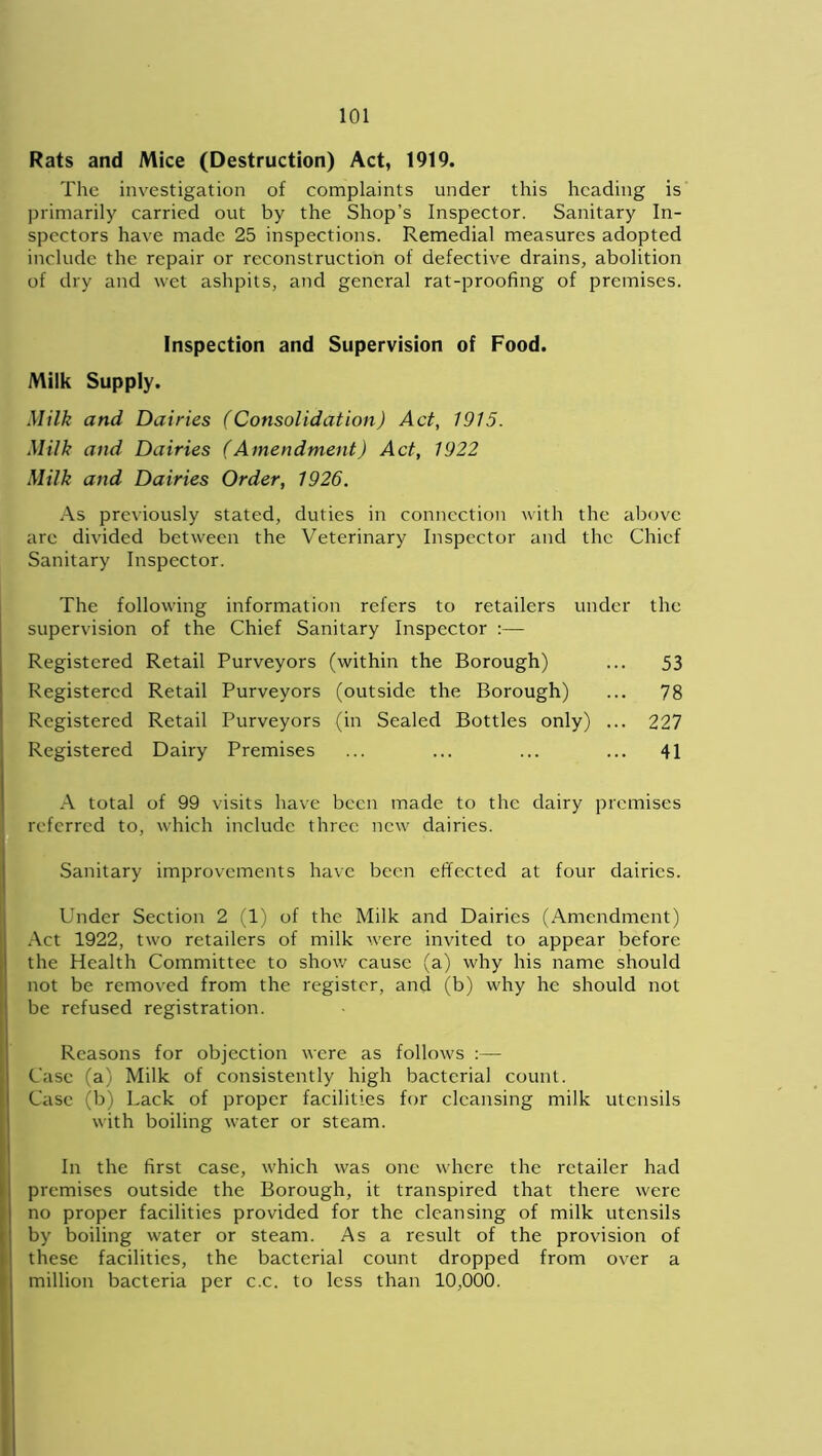 Rats and Mice (Destruction) Act, 1919. The investigation of complaints under this heading is primarily carried out by the Shop’s Inspector. Sanitary In- spectors have made 25 inspections. Remedial measures adopted include the repair or reconstruction of defective drains, abolition of dry and wet ashpits, and general rat-proofing of premises. Inspection and Supervision of Food. Milk Supply. Milk and Dairies (Consolidation) Act, 1915. Milk and Dairies (Amendment) Act, 1922 Milk and Dairies Order, 1926. As previously stated, duties in connection with the above are divided between the Veterinary Inspector and the Chief Sanitary Inspector. The following information refers to retailers under the supervision of the Chief Sanitary Inspector Registered Retail Purveyors (within the Borough) ... 53 Registered Retail Purveyors (outside the Borough) ... 78 Registered Retail Purveyors (in Sealed Bottles only) ... 227 Registered Dairy Premises ... ... ... ... 41 A total of 99 visits have been made to the dairy premises referred to, which include three new dairies. Sanitary improvements have been effected at four dairies. Under Section 2 (1) of the Milk and Dairies (Amendment) Act 1922, two retailers of milk were invited to appear before the Health Committee to show cause (a) why his name should not be removed from the register, and (b) why he should not be refused registration. Reasons for objection were as follows :— Case (a) Milk of consistently high bacterial count. Case (b) Lack of proper facilities for cleansing milk utensils with boiling water or steam. In the first case, which was one where the retailer had premises outside the Borough, it transpired that there were no proper facilities provided for the cleansing of milk utensils by boiling water or steam. As a result of the provision of these facilities, the bacterial count dropped from over a million bacteria per c.c. to less than 10,000.
