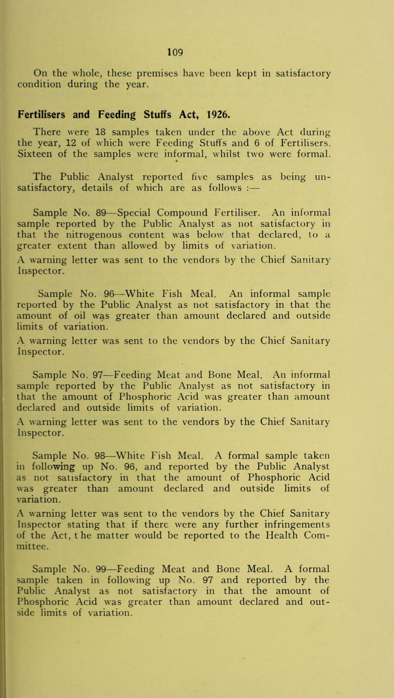 On the whole, these premises have been kept in satisfactory condition during the year. Fertilisers and Feeding Stuffs Act, 1926. There were 18 samples taken under the above Act during the year, 12 of which were Feeding Stuffs and 6 of Fertilisers. Sixteen of the samples were informal, whilst two were formal. The Public Analyst reported five samples as being un- satisfactory, details of which are as follows :— Sample No. 89—Special Compound Fertiliser. An informal sample reported by the Public Analyst as not satisfactory in that the nitrogenous content was below that declared, to a greater extent than allowed by limits of variation. A warning letter was sent to the vendors by the Chief Sanitary Inspector. Sample No. 96—White Fish Meal. An informal sample reported by the Public Analyst as not satisfactory in that the amount of oil was greater than amount declared and outside limits of variation. A warning letter was sent to the vendors by the Chief Sanitary Inspector. Sample No. 97—Feeding Meat and Bone Meal. An informal sample reported by the Public Analyst as not satisfactory in that the amount of Phosphoric Acid was greater than amount declared and outside limits of variation. A warning letter was sent to the vendors by the Chief Sanitary Inspector. Sample No. 98—White Fish Meal. A formal sample taken in following up No. 96, and reported by the Public Analyst as not satisfactory in that the amount of Phosphoric Acid was greater than amount declared and outside limits of variation. A warning letter was sent to the vendors by the Chief Sanitary Inspector stating that if there were any further infringements of the Act, t he matter would be reported to the Health Com- mittee. Sample No. 99—Feeding Meat and Bone Meal. A formal sample taken in following up No. 97 and reported by the Public Analyst as not satisfactory in that the amount of Phosphoric Acid was greater than amount declared and out- side limits of variation.