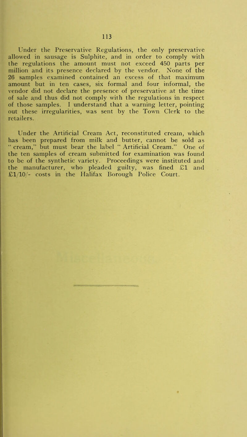 Under the Preservative Regulations, the only preservative allowed in sausage is Sulphite, and in order to comply with the regulations the amount must not exceed 450 parts per million and its presence declared by the vendor. None of the 26 samples examined contained an excess of that maximum amount but in ten cases, six formal and four informal, the vendor did not declare the presence of preservative at the time of sale and thus did not comply with the regulations in respect of those samples. I understand that a warning letter, pointing out these irregularities, was sent by the Town Clerk to the retailers. Under the Artificial Cream Act, reconstituted cream, which has been prepared from milk and butter, cannot be sold as “ cream,” but must bear the label “ Artificial Cream.” One of the ten samples of cream submitted for examination was found to be of the synthetic variety. Proceedings were instituted and the manufacturer, who pleaded guilty, was fined £1 and £1/10/- costs in the Halifax Borough Police Court.