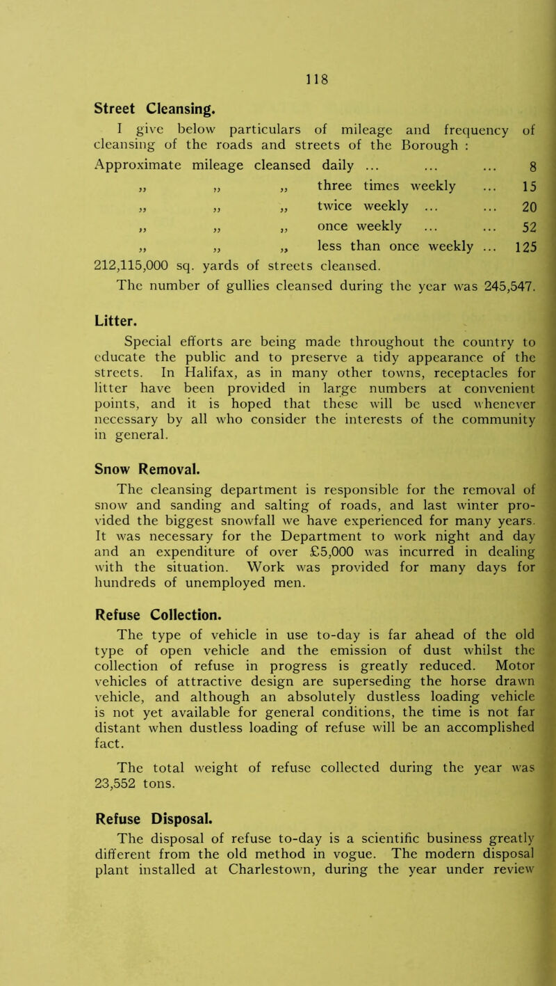 Street Cleansing. I give below particulars of mileage and frequency of cleansing of the roads and streets of the Borough : Approximate mileage cleansed daily ... 8 yy yy three times weekly 15 yy yy yy twice weekly ... 20 yy yy yy once weekly 52 yy yy y> less than once weekly ... 125 212,115,000 sq . yards of streets cleansed. The number of gullies cleansed during the year was 245,547. Litter. Special efforts are being made throughout the country to educate the public and to preserve a tidy appearance of the streets. In Halifax, as in many other towns, receptacles for litter have been provided in large numbers at convenient points, and it is hoped that these will be used whenever necessary by all who consider the interests of the community in general. Snow Removal. The cleansing department is responsible for the removal of snow and sanding and salting of roads, and last winter pro- vided the biggest snowfall we have experienced for many years. It was necessary for the Department to work night and day and an expenditure of over £5,000 was incurred in dealing with the situation. Work was provided for many days for hundreds of unemployed men. Refuse Collection. The type of vehicle in use to-day is far ahead of the old type of open vehicle and the emission of dust whilst the collection of refuse in progress is greatly reduced. Motor vehicles of attractive design are superseding the horse drawn vehicle, and although an absolutely dustless loading vehicle is not yet available for general conditions, the time is not far distant when dustless loading of refuse will be an accomplished fact. The total weight of refuse collected during the year was 23,552 tons. Refuse Disposal. The disposal of refuse to-day is a scientific business greatly different from the old method in vogue. The modern disposal plant installed at Charlestown, during the year under review