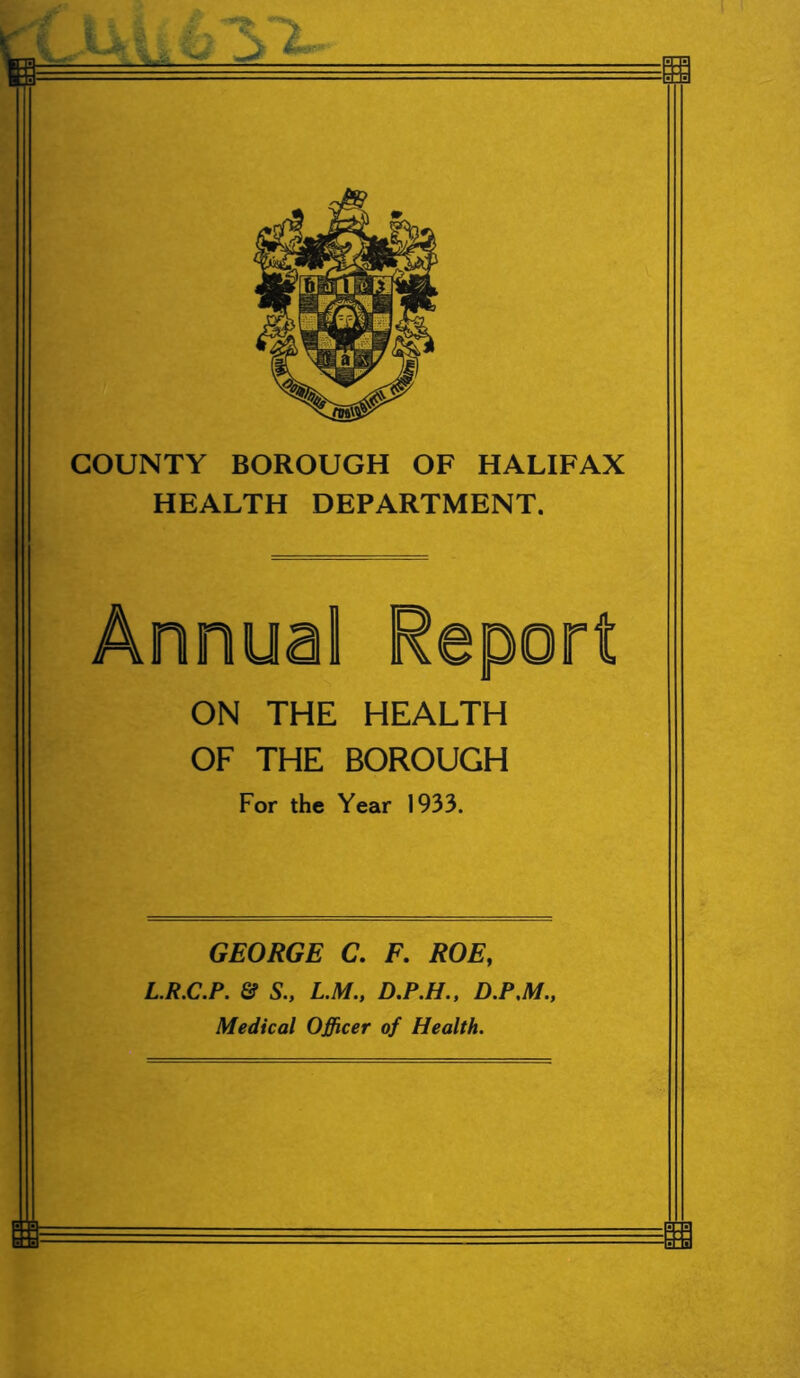 COUNTY BOROUGH OF HALIFAX HEALTH DEPARTMENT. ON THE HEALTH OF THE BOROUGH For the Year 1933. GEORGE C. F. ROE, L.R.C.P. & S., L.M., D.P.H., D.P.M., Medical Officer of Health.