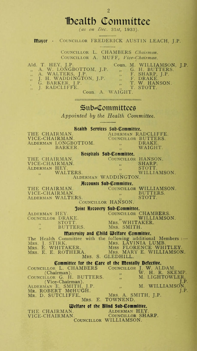 Ibealtb Committee (as on Dec. 31V, 1933). mayor - Councillor FREDERICK AUSTIN LEACH, J.P. Councillor L. CHAMBERS Chairman. Councillor A. MUFF, Vice-Chairman. Aid. T. HEY, J.P. „ A. W. LONGBOTTOM, J.P. „ A. WALTERS, J.P. „ J. H. WADDINGTON, J.P. G. BARKER, J.P. J. RADCLIFFE. Coun. A. Coun. M. WILLIAMSON, J.P. „ G. H. BUTTERS. „ F. SHARP, J.P. „ F. DRAKE. „ T. W. HANSON. „ T. STOTT. /AIGHT. Subcommittees Appointed, by the Health Committee. fiealtb Services Sub-Committee. THE CHAIRMAN. Alderman RADCLIFFE. VICE-CHAIRMAN. Councillor BUTTERS. Alderman LONGBOTTOM. „ DRAKE. „ BARKER. „ WAIGFIT. Rospitals Sub committee. THE CHAIRMAN. COUNCILLOR HANSON. VICE-CHAIRMAN. „ SHARP. Alderman HEY. „ STOTT. „ WALTERS. „ WILLIAMSON. Alderman WADDINGTON. Accounts Sub committee. THE CHAIRMAN. Councillor WILLIAMSON. VICE-CHAIRMAN. „ BUTTERS. Alderman WALTERS. „ STOTT. Councillor HANSON. Joint Recovery Sub committee. Alderman HEY. Councillor DRAKE. „ STOTT. BUTTERS. Councillor CHAMBERS. „ WILLIAMSON. Mrs. WHITAKER. Mrs. SMITH. maternity and Child Welfare Committee. The Health Committee with the following additional Members :—- Mrs. J. STIRK. Mrs. LAVINIA LUMB. Mrs. E. WHITAKER. Miss FLORENCE WHITLEY. Mrs. E. E. ROTHERA. Mrs. MARY E. WILLIAMSON. Mrs. S. GLEDHILL. Committee for the Care of the mentally Defective. Councillor L. CHAMBERS Councillor J. W. ALDAM. (Chairman). „ W. H. R. SKEMP. Councillor G. H. BUTTERS. „ M. LIGHTOWLER, (Vice-Chairman). Alderman E. SMITFI, J.P. Mr. ROBERT MCHUGH. Mr. D. SUTCLIFFE. Mrs. E. J.P- M. WILLIAMSON, J-P- Mrs. A. SMITH, J.P. TOWNEND. Welfare of the Blind Sub-Committee. THE CHAIRMAN. Alderman HEY. VICE-CHAIRMAN. Councillor SHARP. Councillor WILLIAMSON.