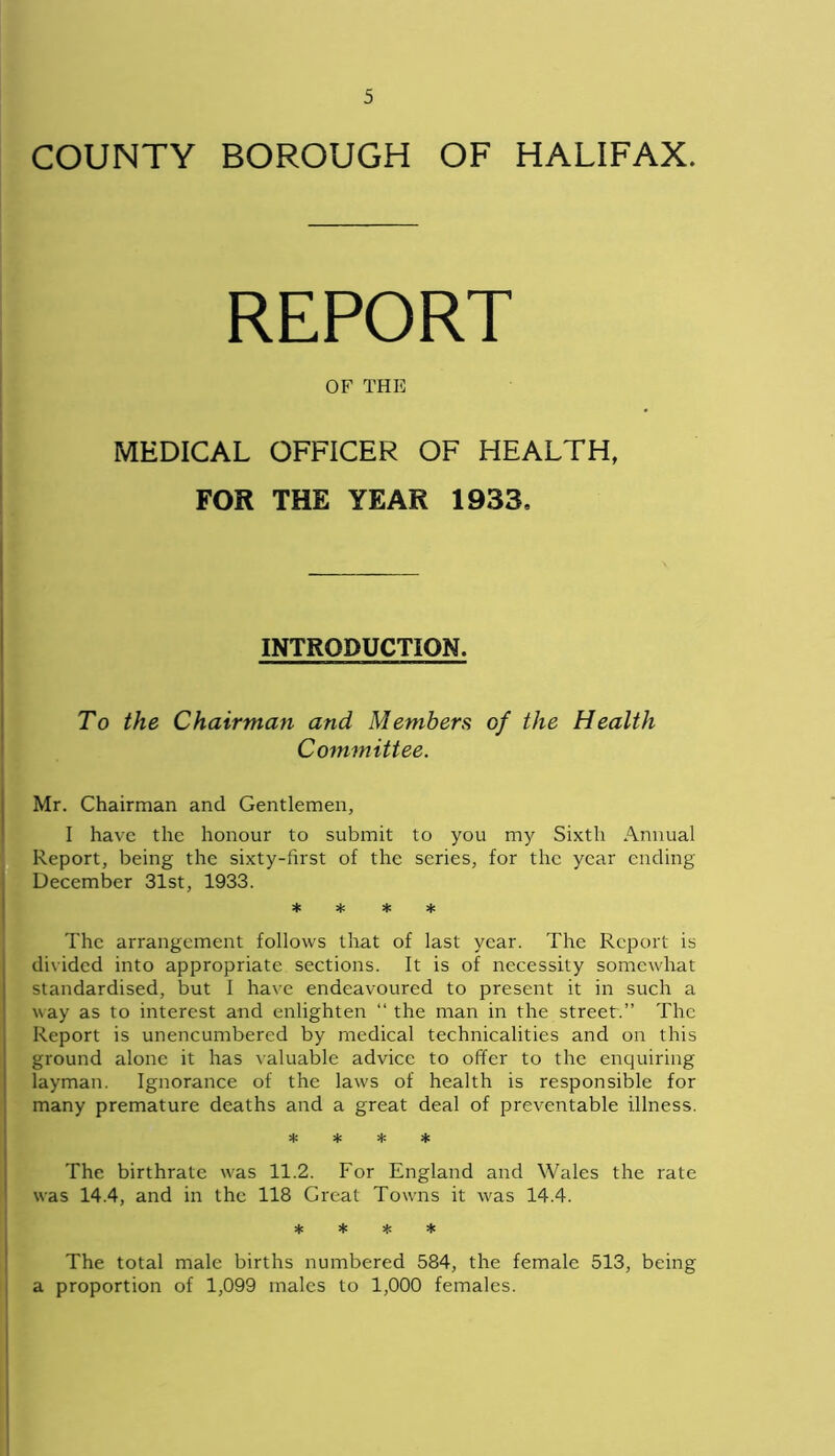 COUNTY BOROUGH OF HALIFAX. OF THE MEDICAL OFFICER OF HEALTH, FOR THE YEAR 1933, INTRODUCTION. To the Chairman and Members of the Health Committee. Mr. Chairman and Gentlemen, I have the honour to submit to you my Sixth Annual Report, being the sixty-first of the series, for the year ending December 31st, 1933. * * * * The arrangement follows that of last year. The Report is divided into appropriate sections. It is of necessity somewhat standardised, but I have endeavoured to present it in such a way as to interest and enlighten “ the man in the street.” The Report is unencumbered by medical technicalities and on this ground alone it has valuable advice to offer to the enquiring layman. Ignorance of the laws of health is responsible for many premature deaths and a great deal of preventable illness. * * * * The birthrate was 11.2. For England and Wales the rate was 14.4, and in the 118 Great Towns it was 14.4. * * * * The total male births numbered 584, the female 513, being a proportion of 1,099 males to 1,000 females.