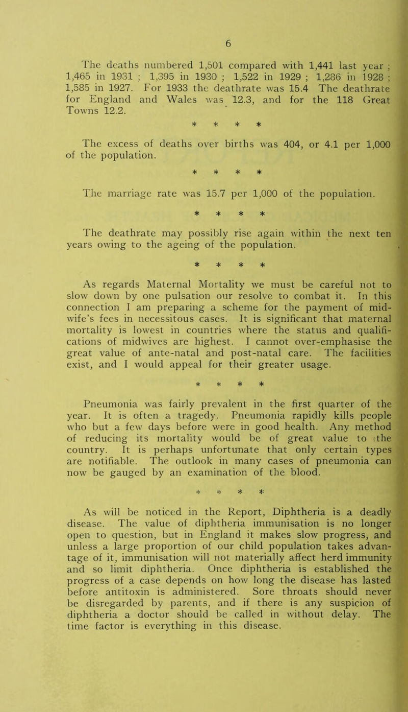 The deaths numbered 1,501 compared with 1,441 last year ; 1,465 in 1931 ; 1,395 in 1930 ; 1,522 in 1929 ; 1,286 in 1928 ; 1,585 in 1927. For 1933 the deathrate was 15.4 The deathrate for England and Wales was 12.3, and for the 118 Great Towns 12.2. * * * * The excess of deaths over births was 404, or 4.1 per 1,000 of the population. * * * * The marriage rate was 15.7 per 1,000 of the population. * * * * The deathrate may possibly rise again within the next ten years owing to the ageing of the population. * * * * As regards Maternal Mortality we must be careful not to slow down by one pulsation our resolve to combat it. In this connection I am preparing a scheme for the payment of mid- wife’s fees in necessitous cases. It is significant that maternal mortality is lowest in countries where the status and qualifi- cations of midwives are highest. I cannot over-emphasise the great value of ante-natal and post-natal care. The facilities exist, and I would appeal for their greater usage. * * * * Pneumonia was fairly prevalent in the first quarter of the year. It is often a tragedy. Pneumonia rapidly kills people who but a few days before were in good health. Any method of reducing its mortality would be of great value to -.the country. It is perhaps unfortunate that only certain types are notifiable. The outlook in many cases of pneumonia can now be gauged by an examination of the blood. * * * # As will be noticed in the Report, Diphtheria is a deadly disease. The value of diphtheria immunisation is no longer open to question, but in England it makes slow progress, and unless a large proportion of our child population takes advan- tage of it, immunisation will not materially affect herd immunity and so limit diphtheria. Once diphtheria is established the progress of a case depends on how long the disease has lasted before antitoxin is administered. Sore throats should never be disregarded by parents, and if there is any suspicion of diphtheria a doctor should be called in without delay. The time factor is everything in this disease.