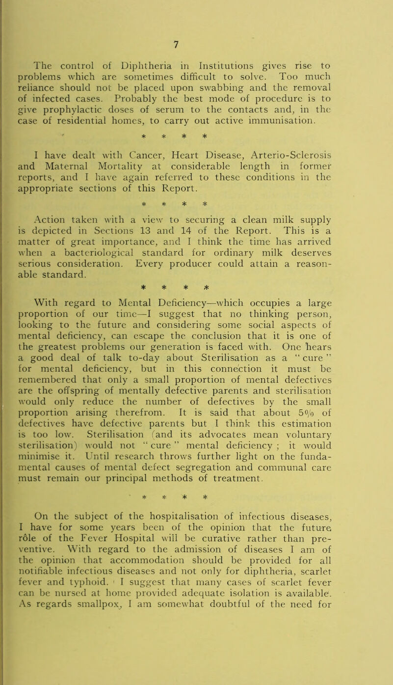 The control of Diphtheria in Institutions gives rise to problems which are sometimes difficult to solve. Too much reliance should not be placed upon swabbing and the removal of infected cases. Probably the best mode of procedure is to give prophylactic doses of serum to the contacts and, in the case of residential homes, to carry out active immunisation. * * * * I have dealt with Cancer, Heart Disease, Arterio-Sclerosis and Maternal Mortality at considerable length in former reports, and I have again referred to these conditions in the appropriate sections of this Report. * * * * Action taken with a view to securing a clean milk supply is depicted in Sections 13 and 14 of the Report. This is a matter of great importance, and I think the time has arrived when a bacteriological standard for ordinary milk deserves serious consideration. Every producer could attain a reason- able standard. * * * * With regard to Mental Deficiency—which occupies a large proportion of our time—I suggest that no thinking person, looking to the future and considering some social aspects of mental deficiency, can escape the conclusion that it is one of the greatest problems our generation is faced with. One hears a good deal of talk to-day about Sterilisation as a “ cure ” for mental deficiency, but in this connection it must be remembered that only a small proportion of mental defectives are the offspring of mentally defective parents and sterilisation would only reduce the number of defectives by the small proportion arising therefrom. It is said that about 5o/o of defectives have defective parents but I think this estimation is too low. Sterilisation (and its advocates mean voluntary sterilisation) would not “ cure ” mental deficiency ; it would minimise it. Until research throws further light on the funda- mental causes of mental defect segregation and communal care must remain our principal methods of treatment. * * * * On the subject of the hospitalisation of infectious diseases, I have for some years been of the opinion that the future role of the Fever Hospital will be curative rather than pre- ventive. With regard to the admission of diseases I am of the opinion that accommodation should be provided for all notifiable infectious diseases and not only for diphtheria, scarlet fever and typhoid. ' I suggest that many cases of scarlet fever can be nursed at home provided adequate isolation is available'. As regards smallpox, I am somewhat doubtful of the need for