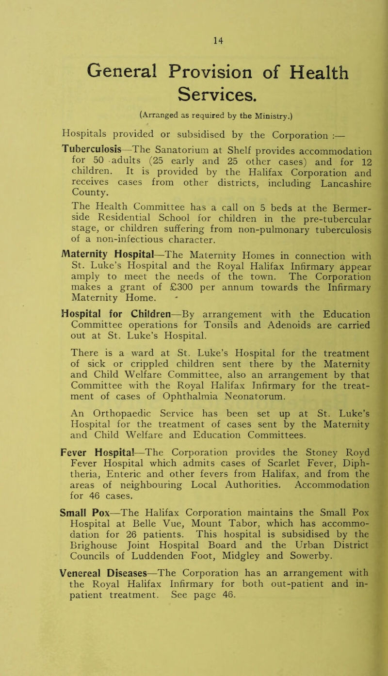 General Provision of Health Services. (Arranged as required by the Ministry.) Hospitals provided or subsidised by the Corporation :— Tuberculosis—The Sanatorium at Shelf provides accommodation for 50 adults (25 early and 25 other cases) and for 12 children. It is provided by the Halifax Corporation and receives cases from other districts, including Lancashire County. The Health Committee has a call on 5 beds at the Bermer- side Residential School for children in the pre-tubercular stage, or children suffering from non-pulmonary tuberculosis of a non-infectious character. Maternity Hospital—The Maternity Homes in connection with St. Luke’s Hospital and the Royal Halifax Infirmary appear amply to meet the needs of the town. The Corporation makes a grant of £300 per annum towards the Infirmary Maternity Home. Hospital for Children—By arrangement with the Education Committee operations for Tonsils and Adenoids are carried out at St. Luke’s Hospital. There is a ward at St. Luke’s Hospital for the treatment of sick or crippled children sent there by the Maternity and Child Welfare Committee, also an arrangement by that Committee with the Royal Halifax Infirmary for the treat- ment of cases of Ophthalmia Neonatorum. An Orthopaedic Service has been set up at St. Luke’s Hospital for the treatment of cases sent by the Maternity and Child Welfare and Education Committees. Fever Hospital—The Corporation provides the Stoney Royd Fever Hospital which admits cases of Scarlet Fever, Diph- theria, Enteric and other fevers from Halifax, and from the areas of neighbouring Local Authorities. Accommodation for 46 cases. Small Pox—The Halifax Corporation maintains the Small Pox Hospital at Belle Vue, Mount Tabor, which has accommo- dation for 26 patients. This hospital is subsidised by the Brighouse Joint Hospital Board and the Urban District Councils of Luddenden Foot, Midgley and Sowerby. Venereal Diseases—The Corporation has an arrangement with the Royal Halifax Infirmary for both out-patient and in- patient treatment. See page 46.