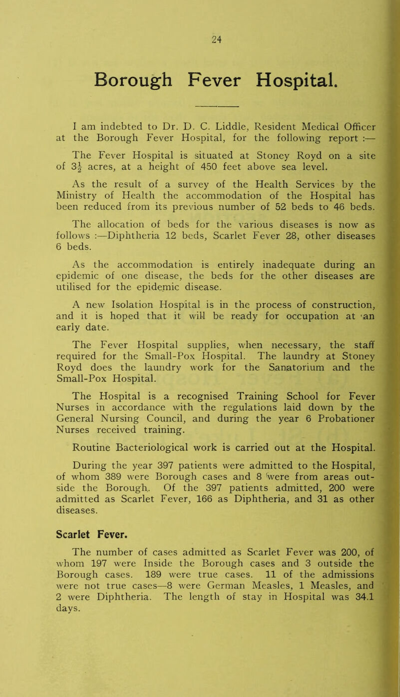Borough Fever Hospital. I am indebted to Dr. D. C. Liddle, Resident Medical Officer at the Borough Fever Hospital, for the following report :— The Fever Hospital is situated at Stoney Royd on a site of 3| acres, at a height of 450 feet above sea level. As the result of a survey of the Health Services by the Ministry of Health the accommodation of the Hospital has been reduced from its previous number of 52 beds to 46 beds. The allocation of beds for the various diseases is now as follows :—Diphtheria 12 beds, Scarlet Fever 28, other diseases 6 beds. As the accommodation is entirely inadequate during an epidemic of one disease, the beds for the other diseases are utilised for the epidemic disease. A new Isolation Hospital is in the process of construction, and it is hoped that it will be ready for occupation at 'an early date. The Fever Flospital supplies, when necessary, the staff required for the Small-Pox Hospital. The laundry at Stoney Royd does the laundry work for the Sanatorium and the Small-Pox Hospital. The Hospital is a recognised Training School for Fever Nurses in accordance with the regulations laid down by the General Nursing Council, and during the year 6 Probationer Nurses received training. Routine Bacteriological work is carried out at the Hospital. During the year 397 patients were admitted to the Hospital, of whom 389 were Borough cases and 8 (were from areas out- side the Borough,. Of the 397 patients admitted, 200 were admitted as Scarlet Fever, 166 as Diphtheria, and 31 as other diseases. Scarlet Fever. The number of cases admitted as Scarlet Fever was 200, of whom 197 were Inside the Borough cases and 3 outside the Borough cases. 189 were true cases. 11 of the admissions were not true cases—8 were German Measles, 1 Measles, and 2 were Diphtheria. The length of stay in Hospital was 34.1 days.