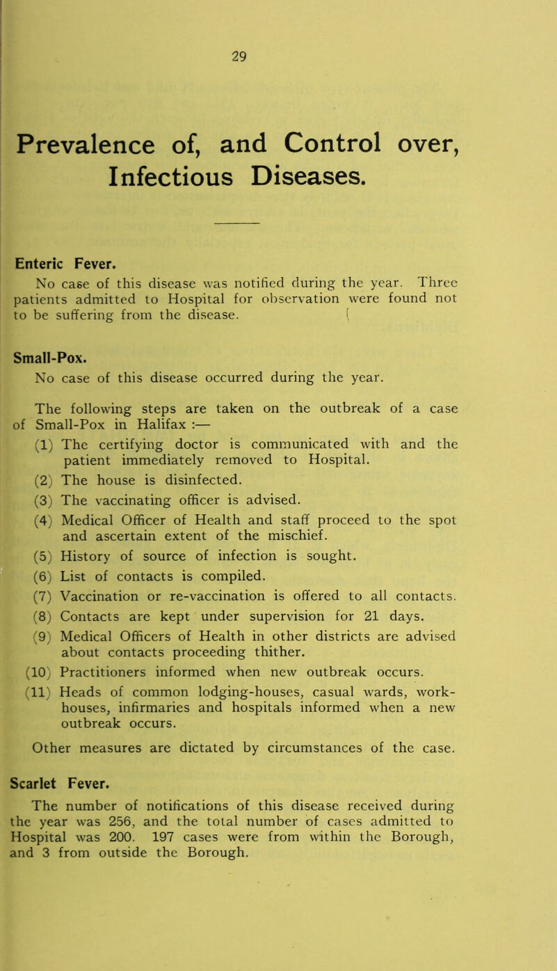 Prevalence of, and Control over, I nfectious Diseases. Enteric Fever. No case of this disease was notified during the year. Three patients admitted to Hospital for observation were found not to be suffering from the disease. ( Small-Pox. No case of this disease occurred during the year. The following steps are taken on the outbreak of a case of Small-Pox in Halifax :— (1) The certifying doctor is communicated with and the patient immediately removed to Hospital. (2) The house is disinfected. (3) The vaccinating officer is advised. (4) Medical Officer of Health and staff proceed to the spot and ascertain extent of the mischief. (5) History of source of infection is sought. (6) List of contacts is compiled. (7) Vaccination or re-vaccination is offered to all contacts. (8) Contacts are kept under supervision for 21 days. (9) Medical Officers of Health in other districts are advised about contacts proceeding thither. (10) Practitioners informed when new outbreak occurs. (11) Heads of common lodging-houses, casual wards, work- houses, infirmaries and hospitals informed when a new outbreak occurs. Other measures are dictated by circumstances of the case. Scarlet Fever. The number of notifications of this disease received during the year was 256, and the total number of cases admitted to Hospital was 200. 197 cases were from within the Borough, and 3 from outside the Borough.