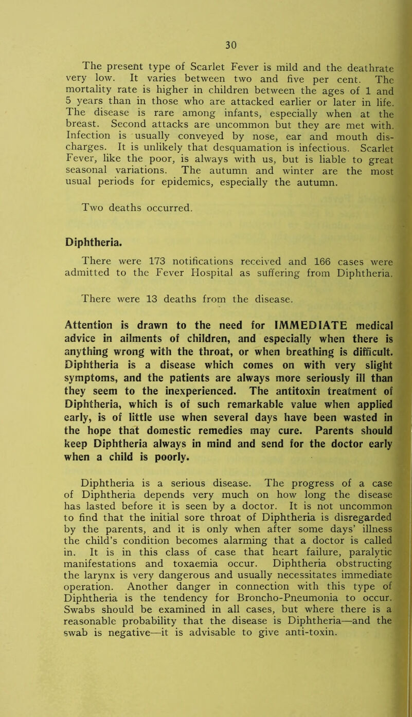 The present type of Scarlet Fever is mild and the deathratc very low. It varies between two and five per cent. The mortality rate is higher in children between the ages of 1 and 5 years than in those who are attacked earlier or later in life. The disease is rare among infants, especially when at the breast. Second attacks are uncommon but they are met with. Infection is usually conveyed by nose, ear and mouth dis- charges. It is unlikely that desquamation is infectious. Scarlet Fever, like the poor, is always with us, but is liable to great seasonal variations. The autumn and winter are the most usual periods for epidemics, especially the autumn. Two deaths occurred. Diphtheria. There were 173 notifications received and 166 cases were admitted to the Fever Hospital as suffering from Diphtheria. There were 13 deaths from the disease. Attention is drawn to the need for IMMEDIATE medical advice in ailments of children, and especially when there is anything wrong with the throat, or when breathing is difficult. Diphtheria is a disease which comes on with very slight symptoms, and the patients are always more seriously ill than they seem to the inexperienced. The antitoxin treatment of Diphtheria, which is of such remarkable value when applied early, is of little use when several days have been wasted in the hope that domestic remedies may cure. Parents should keep Diphtheria always in mind and send for the doctor early when a child is poorly. Diphtheria is a serious disease. The progress of a case of Diphtheria depends very much on how long the disease has lasted before it is seen by a doctor. It is not uncommon to find that the initial sore throat of Diphtheria is disregarded by the parents, and it is only when after some days’ illness the child’s condition becomes alarming that a doctor is called in. It is in this class of case that heart failure, paralytic manifestations and toxaemia occur. Diphtheria obstructing the larynx is very dangerous and usually necessitates immediate operation. Another danger in connection with this type of Diphtheria is the tendency for Broncho-Pneumonia to occur. Swabs should be examined in all cases, but where there is a reasonable probability that the disease is Diphtheria—and the swab is negative—it is advisable to give anti-toxin.