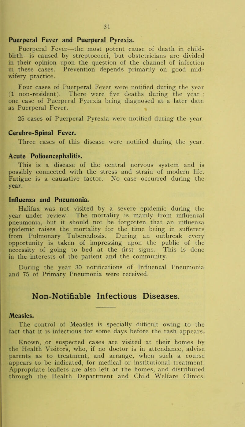 Puerperal Fever and Puerperal Pyrexia. Puerperal Fever—the most potent cause of death in child- birth—is caused by streptococci, but obstetricians are divided in their opinion upon the question of the channel of infection in these cases. Prevention depends primarily on good mid- wifery practice. Four cases of Puerperal Fever were notified during the year (1 non-resident). There were five deaths during the year ; one case of Puerperal Pyrexia being diagnosed at a later date as Puerperal Fever. 25 cases of Puerperal Pyrexia were notified during the year. Cerebro-Spinal Fever. Three cases of this disease were notified during the year. Acute Polioencephalitis. This is a disease of the central nervous system and is possibly connected with the stress and strain of modern life. Fatigue is a causative factor. No case occurred during the year. Influenza and Pneumonia. Halifax was not visited by a severe epidemic during the year under review. The mortality is mainly from influenzal pneumonia, but it should not be forgotten that an influenza epidemic raises the mortality for the time being in sufferers from Pulmonary Tuberculosis. During an outbreak every opportunity is taken of impressing upon the public of the necessity of going to bed at the first signs. This is done in the interests of the patient and the community. During the year 30 notifications of Influenzal Pneumonia and 75 of Primary Pneumonia were received. Non-Notifiable Infectious Diseases. Measles. The control of Measles is specially difficult owing to the fact that it is infectious for some days before the rash appears. Known, or suspected cases are visited at their homes by the Health Visitors, who, if no doctor is in attendance, advise parents as to treatment, and arrange, when such a course appears to be indicated, for medical or institutional treatment. Appropriate leaflets are also left at the homes, and distributed through the Health Department and Child Welfare Clinics.