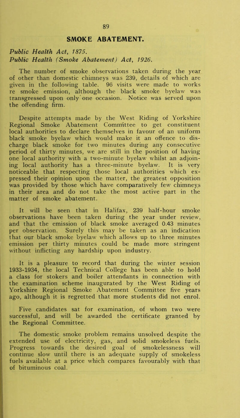 SMOKE ABATEMENT. Public Health Act, 1875. Public Health (Smoke Abatement) Act, 1926. The number of smoke observations taken during the year of other than domestic chimneys was 239, details of which are given in the following table. 96 visits were made to works re smoke emission, although the black smoke byelaw was transgressed upon only one occasion. Notice was served upon the offending firm. Despite attempts made by the West Riding of Yorkshire Regional Smoke Abatement Committee to get constituent local authorities to declare themselves in favour of an uniform black smoke byelaw which would make it an offence to dis- charge black smoke for two minutes during any consecutive period of thirty minutes, we are still in the position of having one local authority with a two-minute byelaw whilst an adjoin- ing local authority has a three-minute byelaw. It is very noticeable that respecting those local authorities which ex- pressed their opinion upon the matter, the greatest opposition was provided by those which have comparatively few chimneys in their area and do not take the most active part in the matter of smoke abatement. It will be seen that in Halifax, 239 half-hour smoke observations have been taken during the year under review, and that the emission of black smoke averaged 0.43 minutes per observation. Surely this may be taken as an indication that our black smoke byelaw which allows up to three minutes emission per thirty minutes could be made more stringent without inflicting any hardship upon industry. It is a pleasure to record that during the winter session 1933-1934, the local Technical College has been able to hold a class for stokers and boiler attendants in connection with the examination scheme inaugurated by the West Riding of Yorkshire Regional Smoke Abatement Committee five years ago, although it is regretted that more students did not enrol. Five candidates sat for examination, of whom two were successful, and will be awarded the certificate granted by the Regional Committee. The domestic smoke problem remains unsolved despite the extended use of electricity, gas, and solid smokeless fuels. Progress towards the desired goal of smokelessness will continue slow until there is an adequate supply of smokeless fuels available at a price which compares favourably with that of bituminous coal.