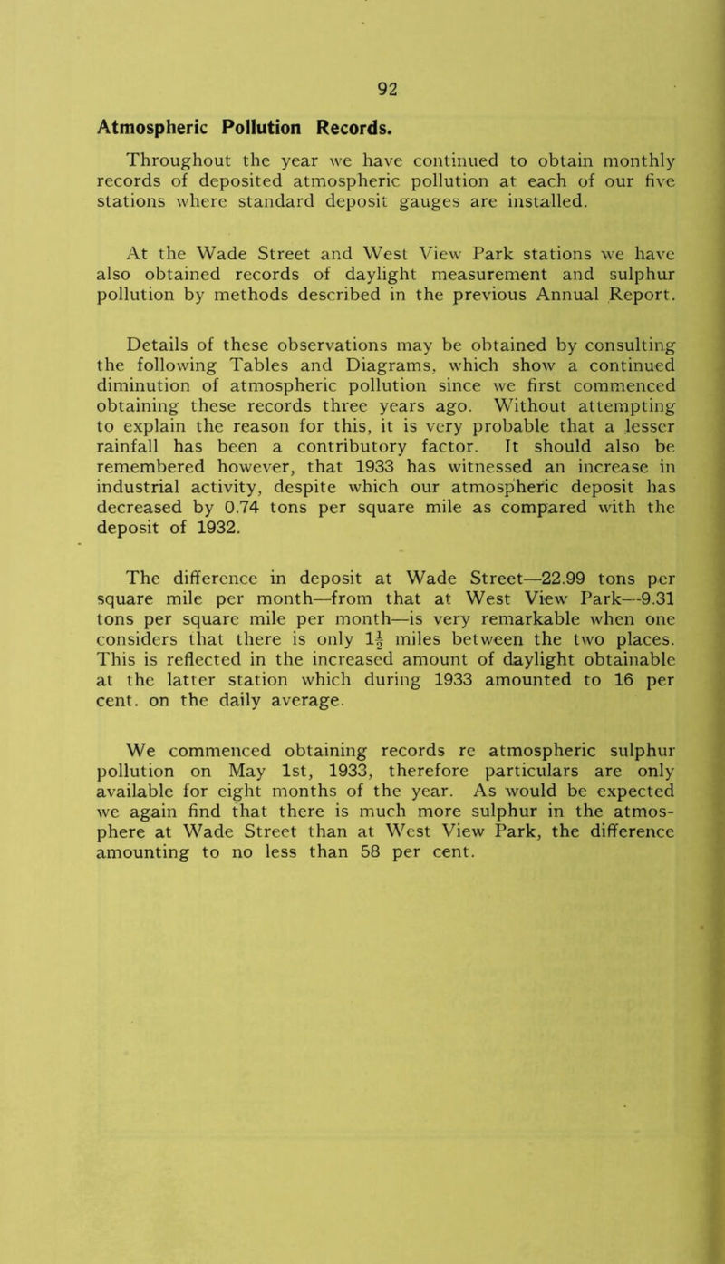 Atmospheric Pollution Records. Throughout the year we have continued to obtain monthly records of deposited atmospheric pollution at each of our five stations where standard deposit gauges are installed. At the Wade Street and West View Park stations we have also obtained records of daylight measurement and sulphur pollution by methods described in the previous Annual Report. Details of these observations may be obtained by consulting the following Tables and Diagrams, which show a continued diminution of atmospheric pollution since we first commenced obtaining these records three years ago. Without attempting to explain the reason for this, it is very probable that a lesser rainfall has been a contributory factor. It should also be remembered however, that 1933 has witnessed an increase in industrial activity, despite which our atmospheric deposit has decreased by 0.74 tons per square mile as compared with the deposit of 1932. The difference in deposit at Wade Street—22.99 tons per square mile per month—from that at West View Park—9.31 tons per square mile per month—is very remarkable when one considers that there is only 1| miles between the two places. This is reflected in the increased amount of daylight obtainable at the latter station which during 1933 amounted to 16 per cent, on the daily average. We commenced obtaining records re atmospheric sulphur pollution on May 1st, 1933, therefore particulars are only available for eight months of the year. As would be expected we again find that there is much more sulphur in the atmos- phere at Wade Street than at West View Park, the difference amounting to no less than 58 per cent.