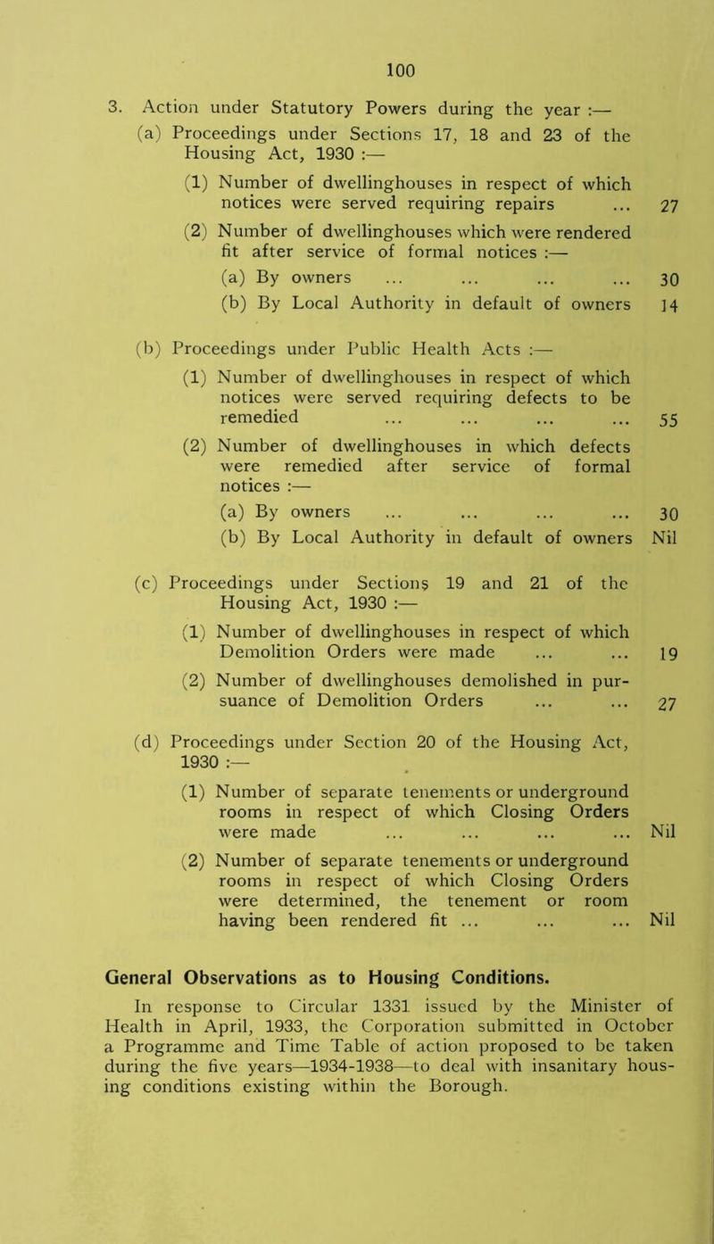 3. Action under Statutory Powers during the year :— (a) Proceedings under Sections 17, 18 and 23 of the Housing Act, 1930 :— (1) Number of dwellinghouses in respect of which notices were served requiring repairs ... 27 (2) Number of dwellinghouses which were rendered fit after service of formal notices :— (a) By owners ... ... ... ... 30 (b) By Local Authority in default of owners ]4 (b) Proceedings under Public Health Acts :— (1) Number of dwellinghouses in respect of which notices were served requiring defects to be remedied ... ... ... ... 55 (2) Number of dwellinghouses in which defects were remedied after service of formal notices :— (a) By owners ... ... ... ... 30 (b) By Local Authority in default of owners Nil (c) Proceedings under Sections 19 and 21 of the Housing Act, 1930 :— (1) Number of dwellinghouses in respect of which Demolition Orders were made ... ... 19 (2) Number of dwellinghouses demolished in pur- suance of Demolition Orders ... ... 27 (d) Proceedings under Section 20 of the Housing Act, 1930 :— (1) Number of separate tenements or underground rooms in respect of which Closing Orders were made ... ... ... ... Nil (2) Number of separate tenements or underground rooms in respect of which Closing Orders were determined, the tenement or room having been rendered fit ... ... ... Nil General Observations as to housing Conditions. In response to Circular 1331 issued by the Minister of Health in April, 1933, the Corporation submitted in October a Programme and Time Table of action proposed to be taken during the five years—1934-1938—to deal with insanitary hous- ing conditions existing within the Borough.