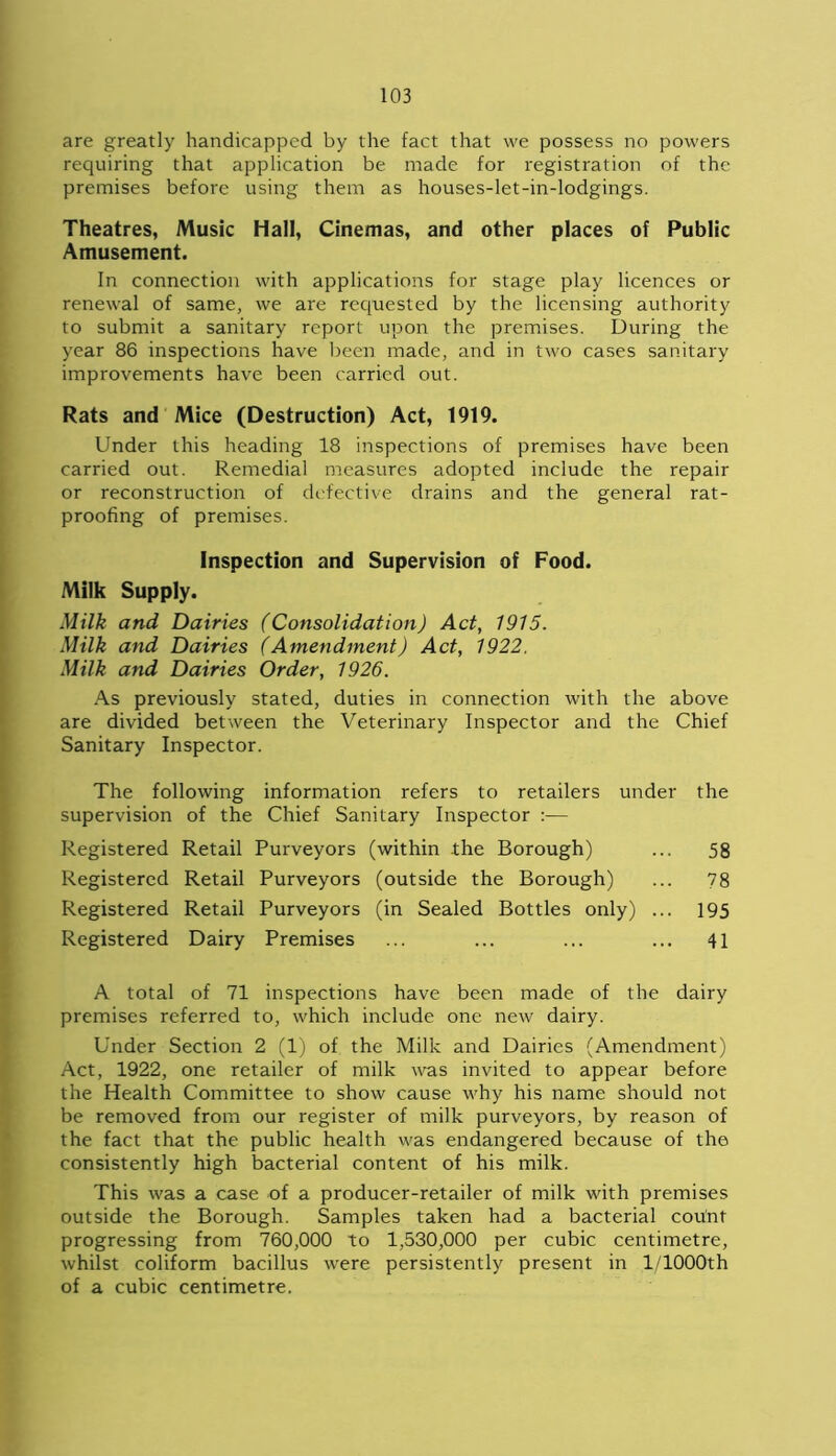 are greatly handicapped by the fact that we possess no powers requiring that application be made for registration of the premises before using them as houses-let-in-lodgings. Theatres, Music Hall, Cinemas, and other places of Public Amusement. In connection with applications for stage play licences or renewal of same, we are requested by the licensing authority to submit a sanitary report upon the premises. During the year 86 inspections have been made, and in two cases sanitary improvements have been carried out. Rats and Mice (Destruction) Act, 1919. Under this heading 18 inspections of premises have been carried out. Remedial measures adopted include the repair or reconstruction of defective drains and the general rat- proofing of premises. Inspection and Supervision of Food. Milk Supply. Milk and Dairies (Consolidation) Act, 1915. Milk and Dairies (Amendment) Act, 1922. Milk and Dairies Order, 1926. As previously stated, duties in connection with the above are divided between the Veterinary Inspector and the Chief Sanitary Inspector. The following information refers to retailers under the supervision of the Chief Sanitary Inspector :— Registered Retail Purveyors (within the Borough) ... 58 Registered Retail Purveyors (outside the Borough) ... 78 Registered Retail Purveyors (in Sealed Bottles only) ... 195 Registered Dairy Premises ... ... ... ... 41 A total of 71 inspections have been made of the dairy premises referred to, which include one new dairy. Under Section 2 (1) of the Milk and Dairies (Amendment) Act, 1922, one retailer of milk was invited to appear before the Health Committee to show cause why his name should not be removed from our register of milk purveyors, by reason of the fact that the public health was endangered because of the consistently high bacterial content of his milk. This was a case of a producer-retailer of milk with premises outside the Borough. Samples taken had a bacterial count progressing from 760,000 to 1,530,000 per cubic centimetre, whilst coliform bacillus were persistently present in l/1000th of a cubic centimetre.